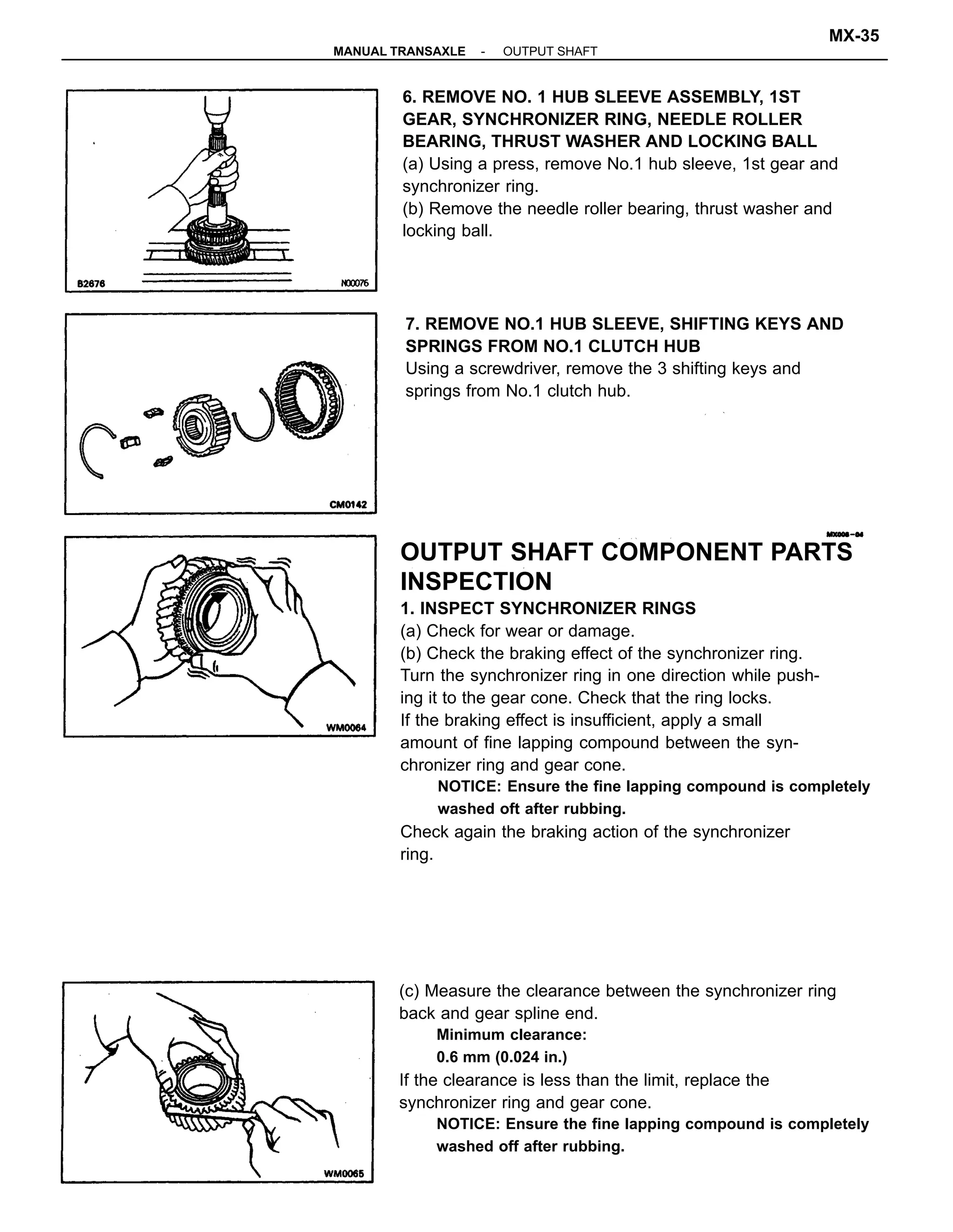 OUTPUT SHAFT COMPONENT PARTS
INSPECTION
1. INSPECT SYNCHRONIZER RINGS
(a) Check for wear or damage.
(b) Check the braking effect of the synchronizer ring.
Turn the synchronizer ring in one direction while push-
ing it to the gear cone. Check that the ring locks.
If the braking effect is insufficient, apply a small
amount of fine lapping compound between the syn-
chronizer ring and gear cone.
NOTICE: Ensure the fine lapping compound is completely
washed oft after rubbing.
Check again the braking action of the synchronizer
ring.
(c) Measure the clearance between the synchronizer ring
back and gear spline end.
Minimum clearance:
0.6 mm (0.024 in.)
If the clearance is less than the limit, replace the
synchronizer ring and gear cone.
NOTICE: Ensure the fine lapping compound is completely
washed off after rubbing.
6. REMOVE NO. 1 HUB SLEEVE ASSEMBLY, 1ST
GEAR, SYNCHRONIZER RING, NEEDLE ROLLER
BEARING, THRUST WASHER AND LOCKING BALL
(a) Using a press, remove No.1 hub sleeve, 1st gear and
synchronizer ring.
(b) Remove the needle roller bearing, thrust washer and
locking ball.
7. REMOVE NO.1 HUB SLEEVE, SHIFTING KEYS AND
SPRINGS FROM NO.1 CLUTCH HUB
Using a screwdriver, remove the 3 shifting keys and
springs from No.1 clutch hub.
-MANUAL TRANSAXLE OUTPUT SHAFT
MX-35
 