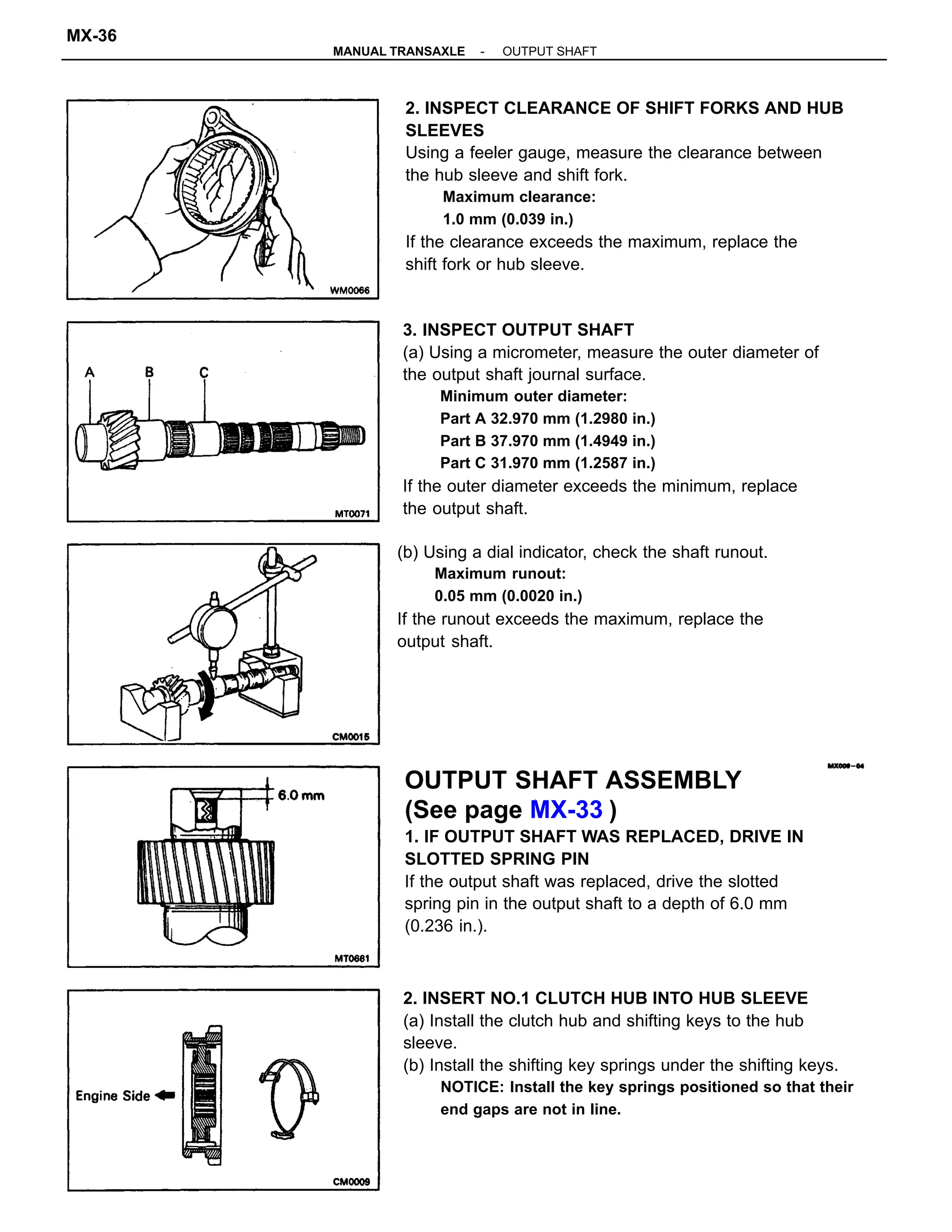 3. INSPECT OUTPUT SHAFT
(a) Using a micrometer, measure the outer diameter of
the output shaft journal surface.
Minimum outer diameter:
Part A 32.970 mm (1.2980 in.)
Part B 37.970 mm (1.4949 in.)
Part C 31.970 mm (1.2587 in.)
If the outer diameter exceeds the minimum, replace
the output shaft.
2. INSPECT CLEARANCE OF SHIFT FORKS AND HUB
SLEEVES
Using a feeler gauge, measure the clearance between
the hub sleeve and shift fork.
Maximum clearance:
1.0 mm (0.039 in.)
If the clearance exceeds the maximum, replace the
shift fork or hub sleeve.
OUTPUT SHAFT ASSEMBLY
(See page MX-33 )
1. IF OUTPUT SHAFT WAS REPLACED, DRIVE IN
SLOTTED SPRING PIN
If the output shaft was replaced, drive the slotted
spring pin in the output shaft to a depth of 6.0 mm
(0.236 in.).
2. INSERT NO.1 CLUTCH HUB INTO HUB SLEEVE
(a) Install the clutch hub and shifting keys to the hub
sleeve.
(b) Install the shifting key springs under the shifting keys.
NOTICE: Install the key springs positioned so that their
end gaps are not in line.
(b) Using a dial indicator, check the shaft runout.
Maximum runout:
0.05 mm (0.0020 in.)
If the runout exceeds the maximum, replace the
output shaft.
-MANUAL TRANSAXLE OUTPUT SHAFT
MX-36
 