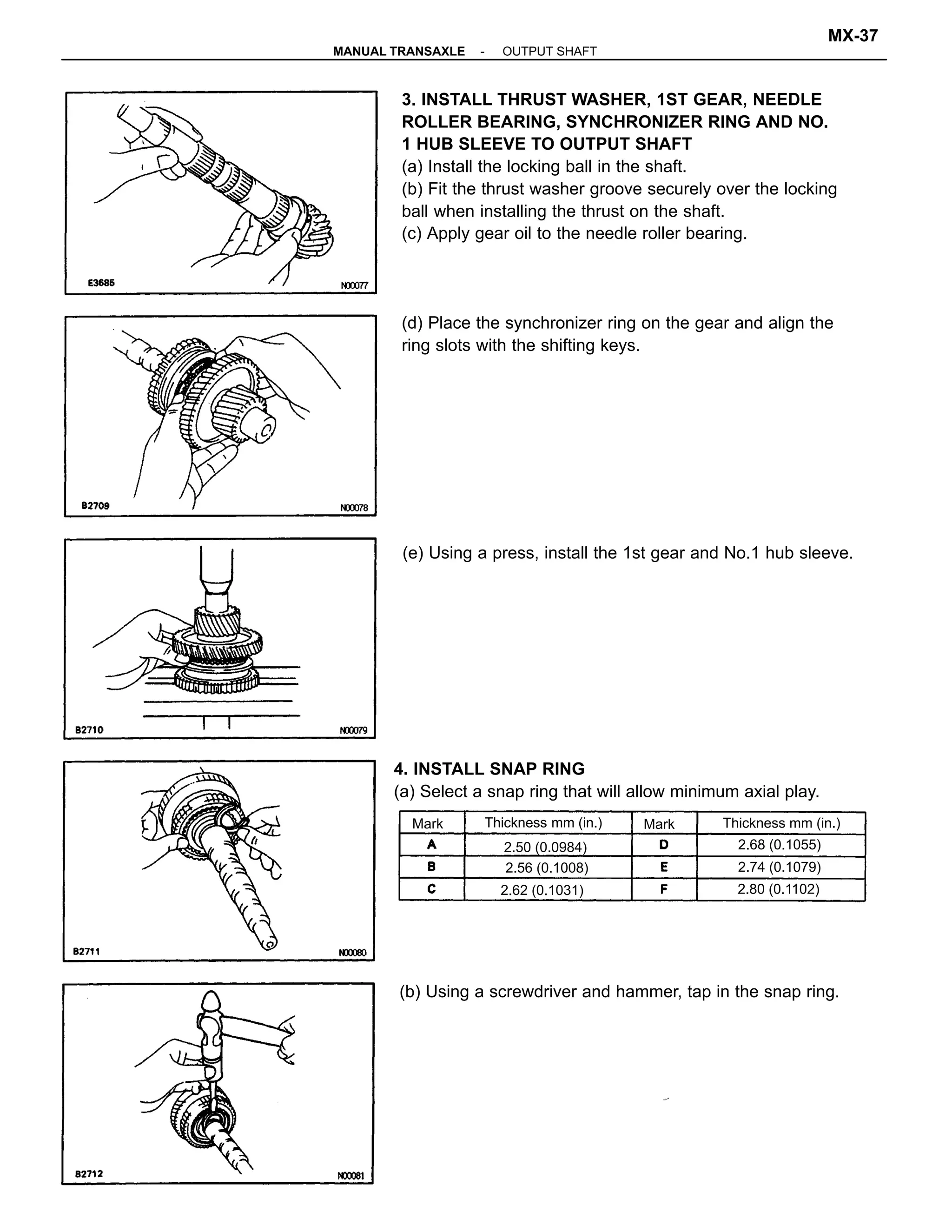 3. INSTALL THRUST WASHER, 1ST GEAR, NEEDLE
ROLLER BEARING, SYNCHRONIZER RING AND NO.
1 HUB SLEEVE TO OUTPUT SHAFT
(a) Install the locking ball in the shaft.
(b) Fit the thrust washer groove securely over the locking
ball when installing the thrust on the shaft.
(c) Apply gear oil to the needle roller bearing.
(e) Using a press, install the 1st gear and No.1 hub sleeve.
4. INSTALL SNAP RING
(a) Select a snap ring that will allow minimum axial play.
(d) Place the synchronizer ring on the gear and align the
ring slots with the shifting keys.
(b) Using a screwdriver and hammer, tap in the snap ring.
Thickness mm (in.) Thickness mm (in.)
2.56 (0.1008)
2.68 (0.1055)
2.80 (0.1102)
2.74 (0.1079)
2.50 (0.0984)
2.62 (0.1031)
MarkMark
-MANUAL TRANSAXLE OUTPUT SHAFT
MX-37
 