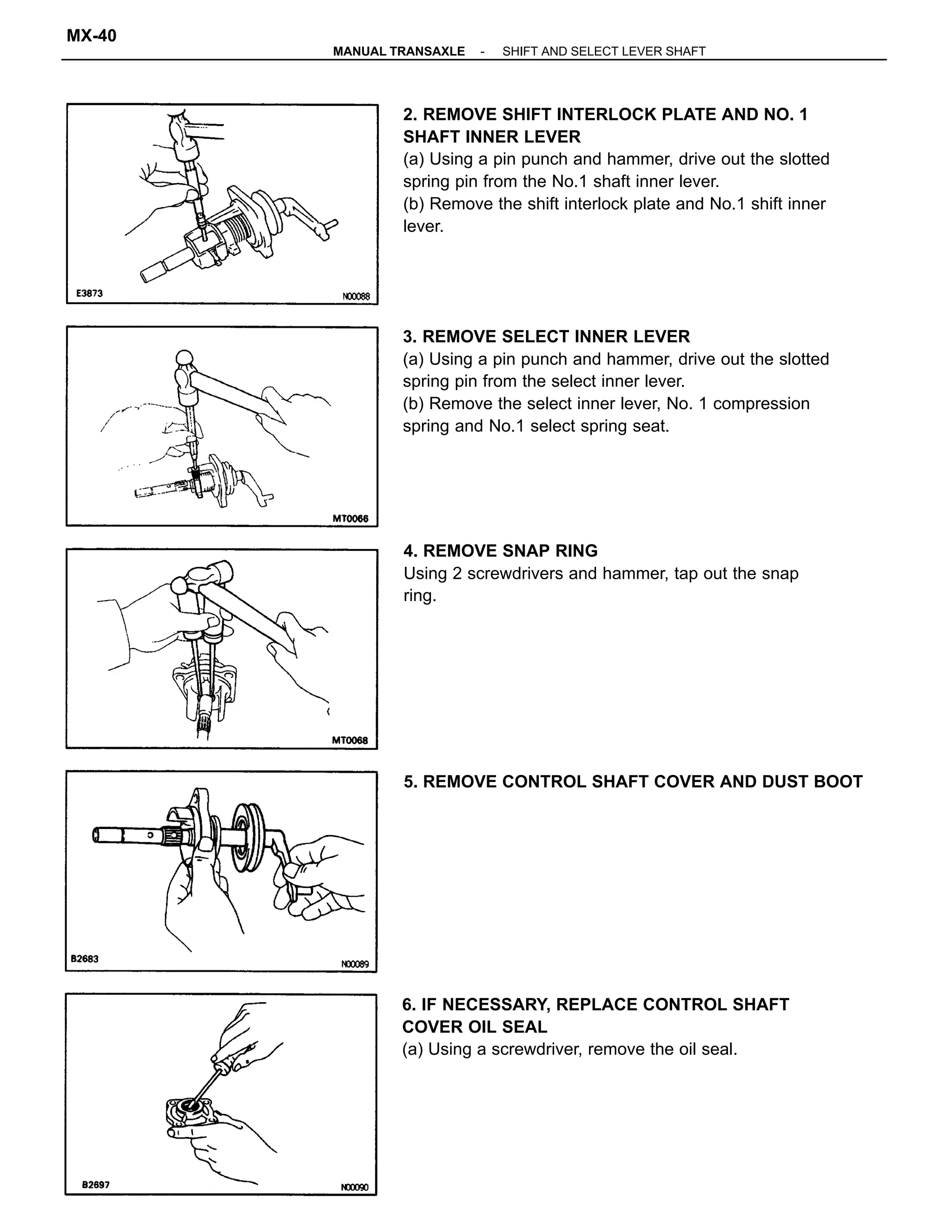 2. REMOVE SHIFT INTERLOCK PLATE AND NO. 1
SHAFT INNER LEVER
(a) Using a pin punch and hammer, drive out the slotted
spring pin from the No.1 shaft inner lever.
(b) Remove the shift interlock plate and No.1 shift inner
lever.
3. REMOVE SELECT INNER LEVER
(a) Using a pin punch and hammer, drive out the slotted
spring pin from the select inner lever.
(b) Remove the select inner lever, No. 1 compression
spring and No.1 select spring seat.
4. REMOVE SNAP RING
Using 2 screwdrivers and hammer, tap out the snap
ring.
6. IF NECESSARY, REPLACE CONTROL SHAFT
COVER OIL SEAL
(a) Using a screwdriver, remove the oil seal.
5. REMOVE CONTROL SHAFT COVER AND DUST BOOT
-MANUAL TRANSAXLE SHIFT AND SELECT LEVER SHAFT
MX-40
 