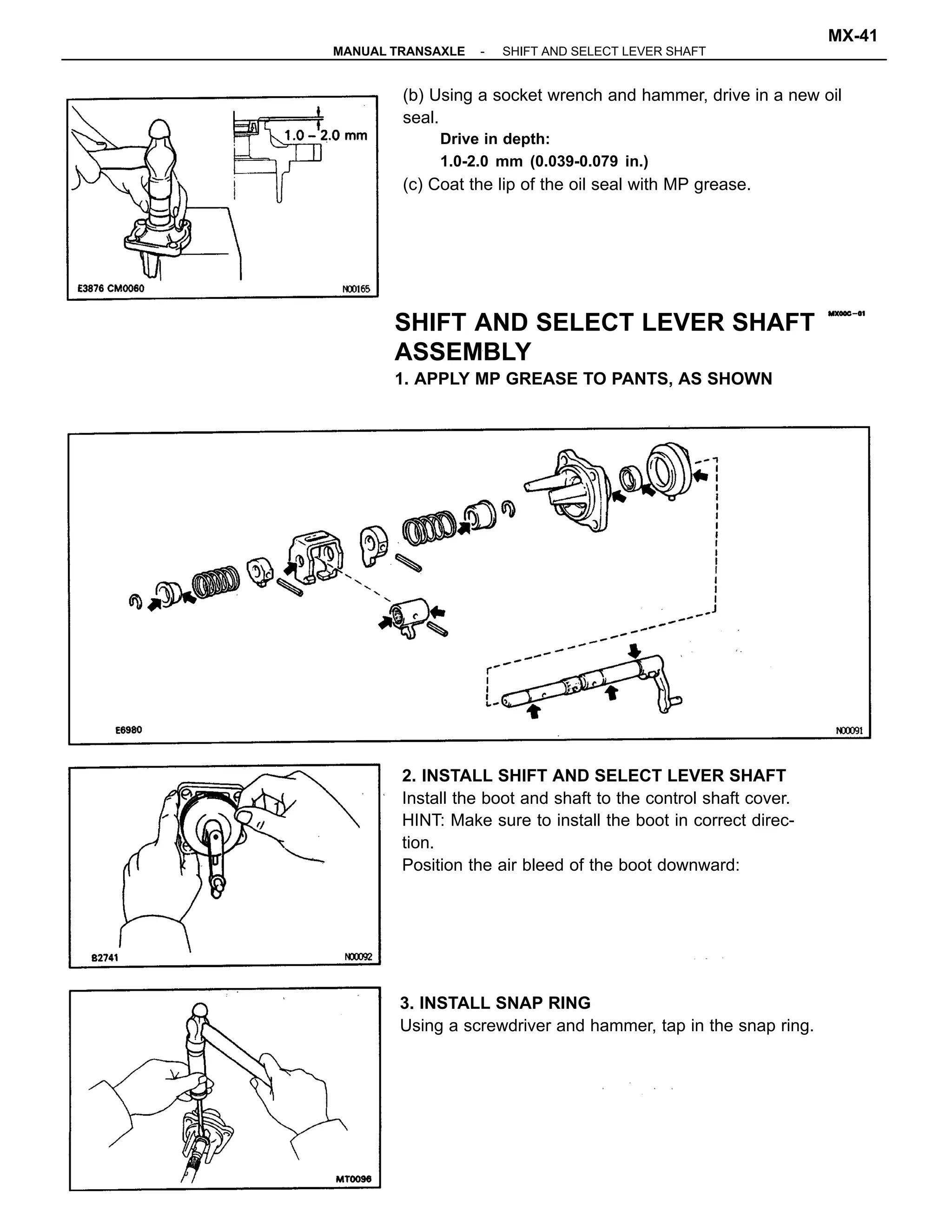 (b) Using a socket wrench and hammer, drive in a new oil
seal.
Drive in depth:
1.0-2.0 mm (0.039-0.079 in.)
(c) Coat the lip of the oil seal with MP grease.
2. INSTALL SHIFT AND SELECT LEVER SHAFT
Install the boot and shaft to the control shaft cover.
HINT: Make sure to install the boot in correct direc-
tion.
Position the air bleed of the boot downward:
SHIFT AND SELECT LEVER SHAFT
ASSEMBLY
1. APPLY MP GREASE TO PANTS, AS SHOWN
3. INSTALL SNAP RING
Using a screwdriver and hammer, tap in the snap ring.
-MANUAL TRANSAXLE SHIFT AND SELECT LEVER SHAFT
MX-41
 