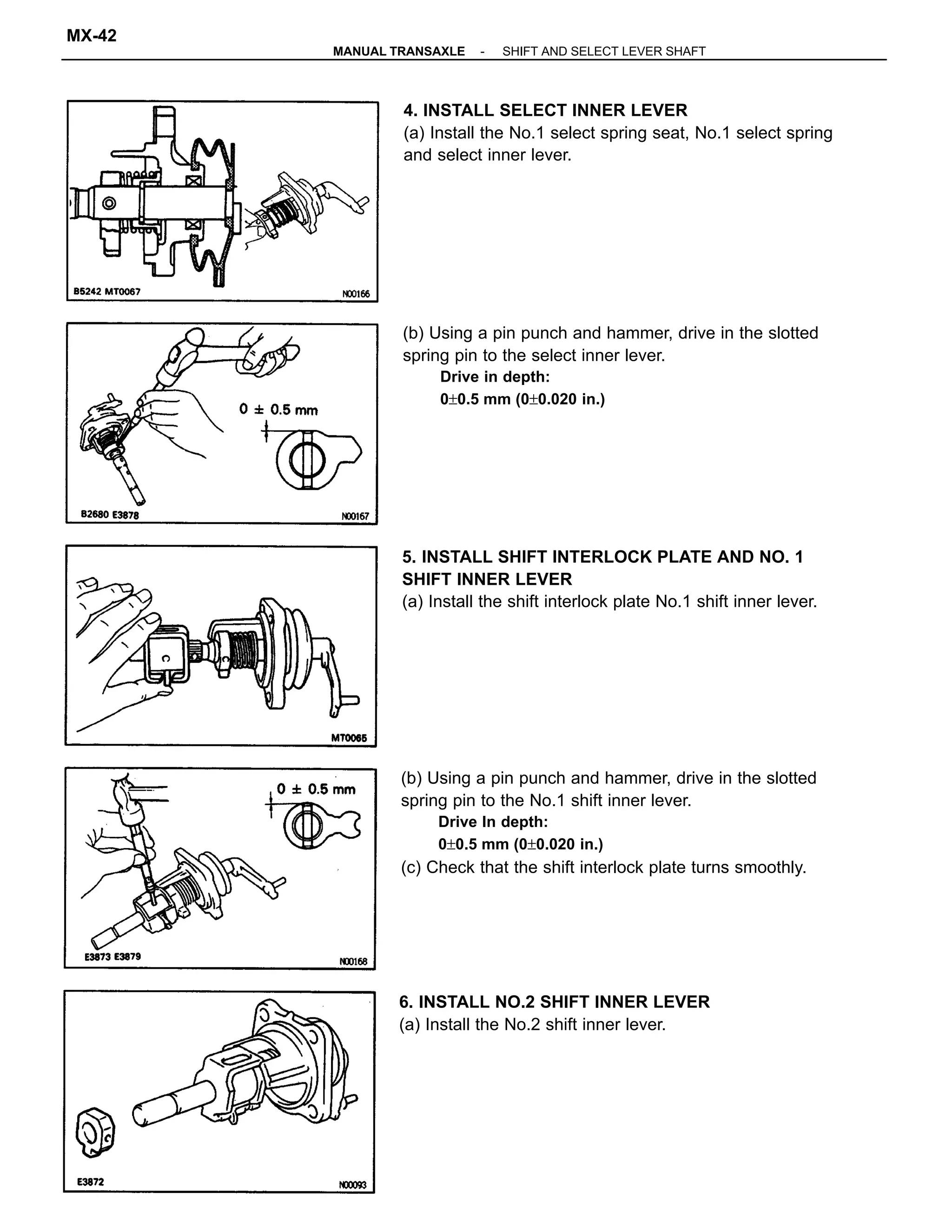 (b) Using a pin punch and hammer, drive in the slotted
spring pin to the No.1 shift inner lever.
Drive In depth:
0±0.5 mm (0±0.020 in.)
(c) Check that the shift interlock plate turns smoothly.
(b) Using a pin punch and hammer, drive in the slotted
spring pin to the select inner lever.
Drive in depth:
0±0.5 mm (0±0.020 in.)
4. INSTALL SELECT INNER LEVER
(a) Install the No.1 select spring seat, No.1 select spring
and select inner lever.
5. INSTALL SHIFT INTERLOCK PLATE AND NO. 1
SHIFT INNER LEVER
(a) Install the shift interlock plate No.1 shift inner lever.
6. INSTALL NO.2 SHIFT INNER LEVER
(a) Install the No.2 shift inner lever.
-MANUAL TRANSAXLE SHIFT AND SELECT LEVER SHAFT
MX-42
 