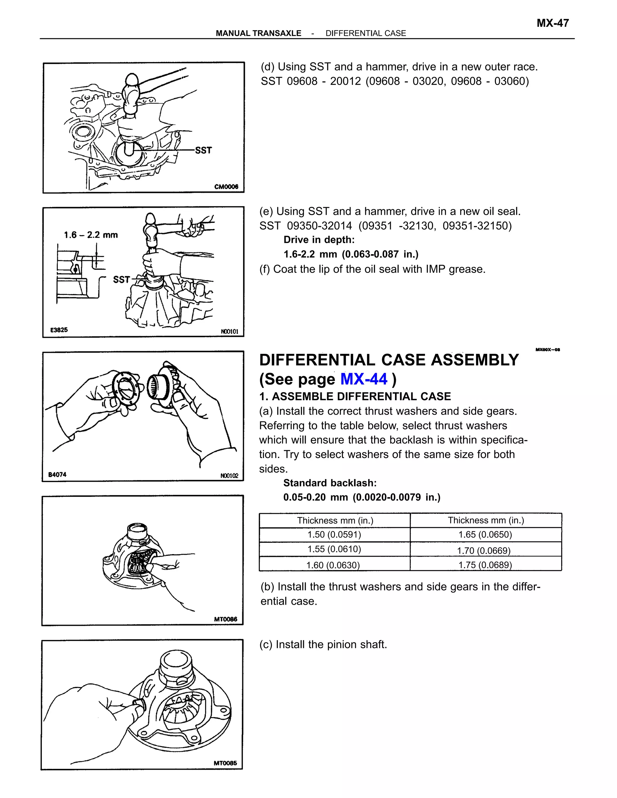 DIFFERENTIAL CASE ASSEMBLY
(See page MX-44 )
1. ASSEMBLE DIFFERENTIAL CASE
(a) Install the correct thrust washers and side gears.
Referring to the table below, select thrust washers
which will ensure that the backlash is within specifica-
tion. Try to select washers of the same size for both
sides.
Standard backlash:
0.05-0.20 mm (0.0020-0.0079 in.)
(e) Using SST and a hammer, drive in a new oil seal.
SST 09350-32014 (09351 -32130, 09351-32150)
Drive in depth:
1.6-2.2 mm (0.063-0.087 in.)
(f) Coat the lip of the oil seal with IMP grease.
(b) Install the thrust washers and side gears in the differ-
ential case.
(d) Using SST and a hammer, drive in a new outer race.
SST 09608 - 20012 (09608 - 03020, 09608 - 03060)
(c) Install the pinion shaft.
Thickness mm (in.) Thickness mm (in.)
1.70 (0.0669)
1.50 (0.0591)
1.60 (0.0630) 1.75 (0.0689)
1.65 (0.0650)
1.55 (0.0610)
-MANUAL TRANSAXLE DIFFERENTIAL CASE
MX-47
 