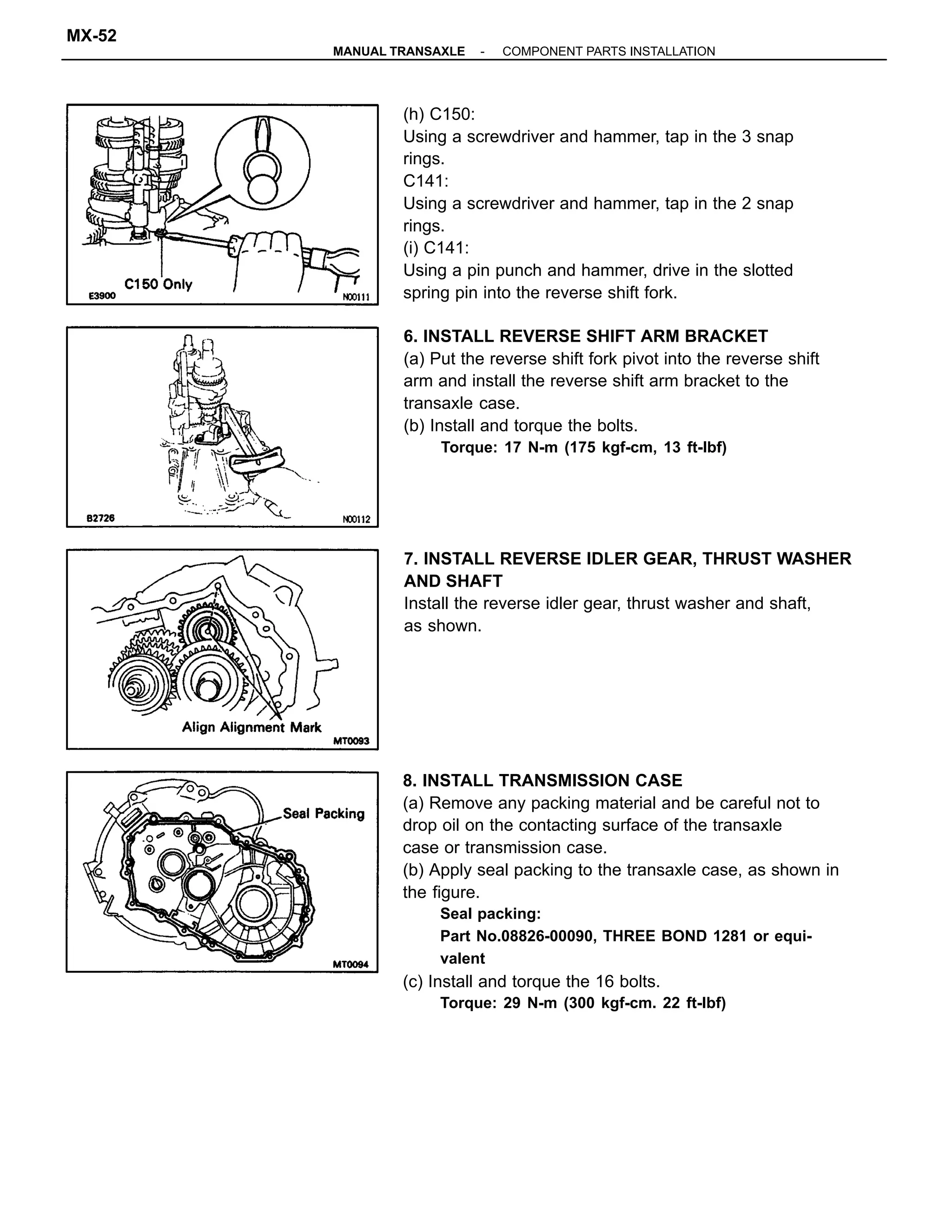 8. INSTALL TRANSMISSION CASE
(a) Remove any packing material and be careful not to
drop oil on the contacting surface of the transaxle
case or transmission case.
(b) Apply seal packing to the transaxle case, as shown in
the figure.
Seal packing:
Part No.08826-00090, THREE BOND 1281 or equi-
valent
(c) Install and torque the 16 bolts.
Torque: 29 N-m (300 kgf-cm. 22 ft-lbf)
(h) C150:
Using a screwdriver and hammer, tap in the 3 snap
rings.
C141:
Using a screwdriver and hammer, tap in the 2 snap
rings.
(i) C141:
Using a pin punch and hammer, drive in the slotted
spring pin into the reverse shift fork.
6. INSTALL REVERSE SHIFT ARM BRACKET
(a) Put the reverse shift fork pivot into the reverse shift
arm and install the reverse shift arm bracket to the
transaxle case.
(b) Install and torque the bolts.
Torque: 17 N-m (175 kgf-cm, 13 ft-lbf)
7. INSTALL REVERSE IDLER GEAR, THRUST WASHER
AND SHAFT
Install the reverse idler gear, thrust washer and shaft,
as shown.
-MANUAL TRANSAXLE COMPONENT PARTS INSTALLATION
MX-52
 