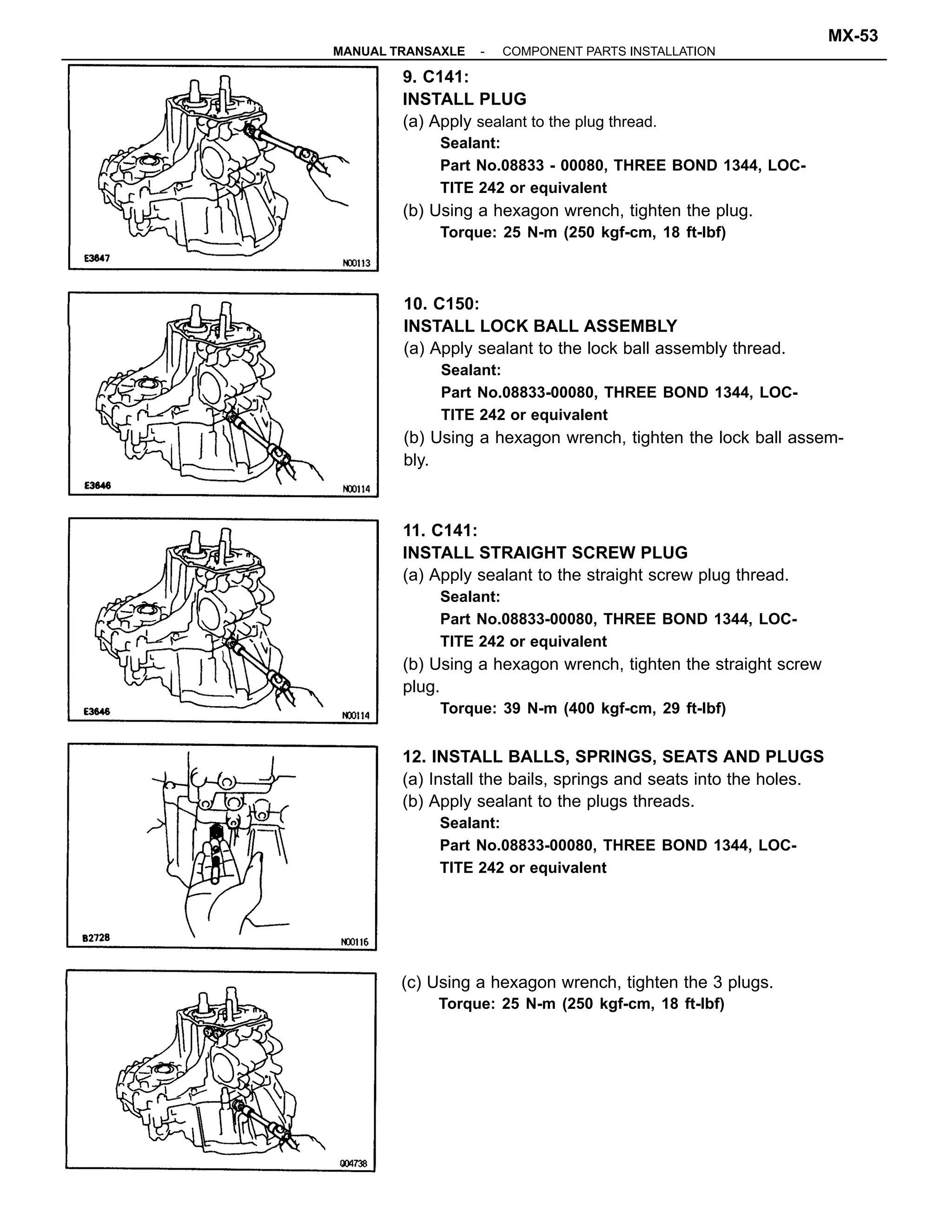 11. C141:
INSTALL STRAIGHT SCREW PLUG
(a) Apply sealant to the straight screw plug thread.
Sealant:
Part No.08833-00080, THREE BOND 1344, LOC-
TITE 242 or equivalent
(b) Using a hexagon wrench, tighten the straight screw
plug.
Torque: 39 N-m (400 kgf-cm, 29 ft-lbf)
9. C141:
INSTALL PLUG
(a) Apply sealant to the plug thread.
Sealant:
Part No.08833 - 00080, THREE BOND 1344, LOC-
TITE 242 or equivalent
(b) Using a hexagon wrench, tighten the plug.
Torque: 25 N-m (250 kgf-cm, 18 ft-lbf)
10. C150:
INSTALL LOCK BALL ASSEMBLY
(a) Apply sealant to the lock ball assembly thread.
Sealant:
Part No.08833-00080, THREE BOND 1344, LOC-
TITE 242 or equivalent
(b) Using a hexagon wrench, tighten the lock ball assem-
bly.
12. INSTALL BALLS, SPRINGS, SEATS AND PLUGS
(a) Install the bails, springs and seats into the holes.
(b) Apply sealant to the plugs threads.
Sealant:
Part No.08833-00080, THREE BOND 1344, LOC-
TITE 242 or equivalent
(c) Using a hexagon wrench, tighten the 3 plugs.
Torque: 25 N-m (250 kgf-cm, 18 ft-lbf)
-MANUAL TRANSAXLE COMPONENT PARTS INSTALLATION
MX-53
 
