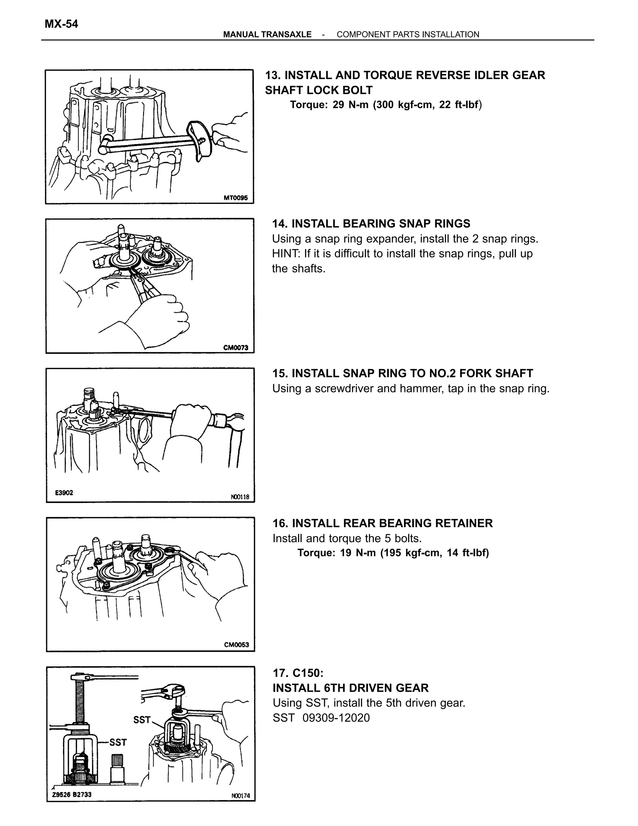 14. INSTALL BEARING SNAP RINGS
Using a snap ring expander, install the 2 snap rings.
HINT: If it is difficult to install the snap rings, pull up
the shafts.
13. INSTALL AND TORQUE REVERSE IDLER GEAR
SHAFT LOCK BOLT
Torque: 29 N-m (300 kgf-cm, 22 ft-lbf)
17. C150:
INSTALL 6TH DRIVEN GEAR
Using SST, install the 5th driven gear.
SST 09309-12020
15. INSTALL SNAP RING TO NO.2 FORK SHAFT
Using a screwdriver and hammer, tap in the snap ring.
16. INSTALL REAR BEARING RETAINER
Install and torque the 5 bolts.
Torque: 19 N-m (195 kgf-cm, 14 ft-lbf)
-MANUAL TRANSAXLE COMPONENT PARTS INSTALLATION
MX-54
 