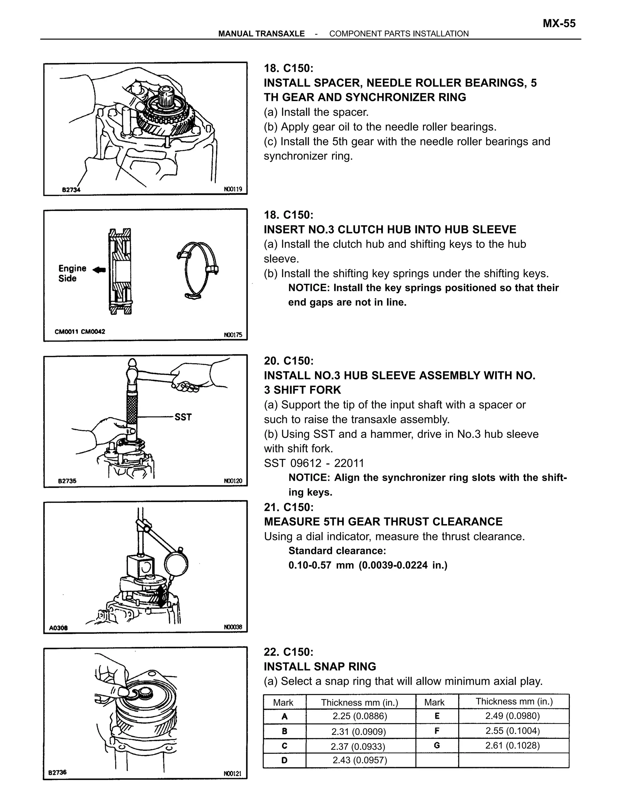 20. C150:
INSTALL NO.3 HUB SLEEVE ASSEMBLY WITH NO.
3 SHIFT FORK
(a) Support the tip of the input shaft with a spacer or
such to raise the transaxle assembly.
(b) Using SST and a hammer, drive in No.3 hub sleeve
with shift fork.
SST 09612 - 22011
NOTICE: Align the synchronizer ring slots with the shift-
ing keys.
21. C150:
MEASURE 5TH GEAR THRUST CLEARANCE
Using a dial indicator, measure the thrust clearance.
Standard clearance:
0.10-0.57 mm (0.0039-0.0224 in.)
18. C150:
INSTALL SPACER, NEEDLE ROLLER BEARINGS, 5
TH GEAR AND SYNCHRONIZER RING
(a) Install the spacer.
(b) Apply gear oil to the needle roller bearings.
(c) Install the 5th gear with the needle roller bearings and
synchronizer ring.
18. C150:
INSERT NO.3 CLUTCH HUB INTO HUB SLEEVE
(a) Install the clutch hub and shifting keys to the hub
sleeve.
(b) Install the shifting key springs under the shifting keys.
NOTICE: Install the key springs positioned so that their
end gaps are not in line.
22. C150:
INSTALL SNAP RING
(a) Select a snap ring that will allow minimum axial play.
Thickness mm (in.) Thickness mm (in.)
2.49 (0.0980)
2.31 (0.0909) 2.55 (0.1004)
2.25 (0.0886)
2.61 (0.1028)2.37 (0.0933)
2.43 (0.0957)
MarkMark
-MANUAL TRANSAXLE COMPONENT PARTS INSTALLATION
MX-55
 