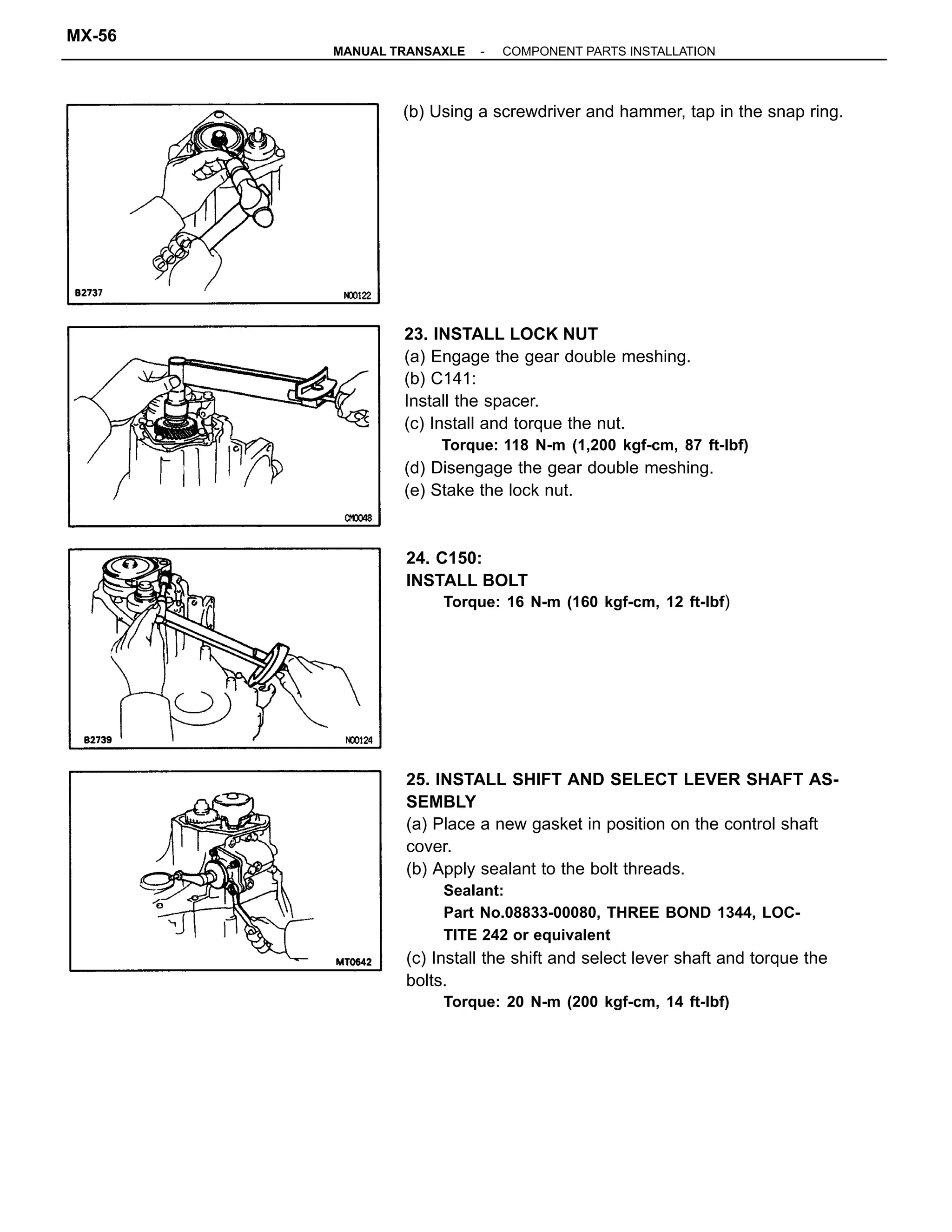 25. INSTALL SHIFT AND SELECT LEVER SHAFT AS-
SEMBLY
(a) Place a new gasket in position on the control shaft
cover.
(b) Apply sealant to the bolt threads.
Sealant:
Part No.08833-00080, THREE BOND 1344, LOC-
TITE 242 or equivalent
(c) Install the shift and select lever shaft and torque the
bolts.
Torque: 20 N-m (200 kgf-cm, 14 ft-lbf)
23. INSTALL LOCK NUT
(a) Engage the gear double meshing.
(b) C141:
Install the spacer.
(c) Install and torque the nut.
Torque: 118 N-m (1,200 kgf-cm, 87 ft-lbf)
(d) Disengage the gear double meshing.
(e) Stake the lock nut.
24. C150:
INSTALL BOLT
Torque: 16 N-m (160 kgf-cm, 12 ft-Ibf)
(b) Using a screwdriver and hammer, tap in the snap ring.
-MANUAL TRANSAXLE COMPONENT PARTS INSTALLATION
MX-56
 