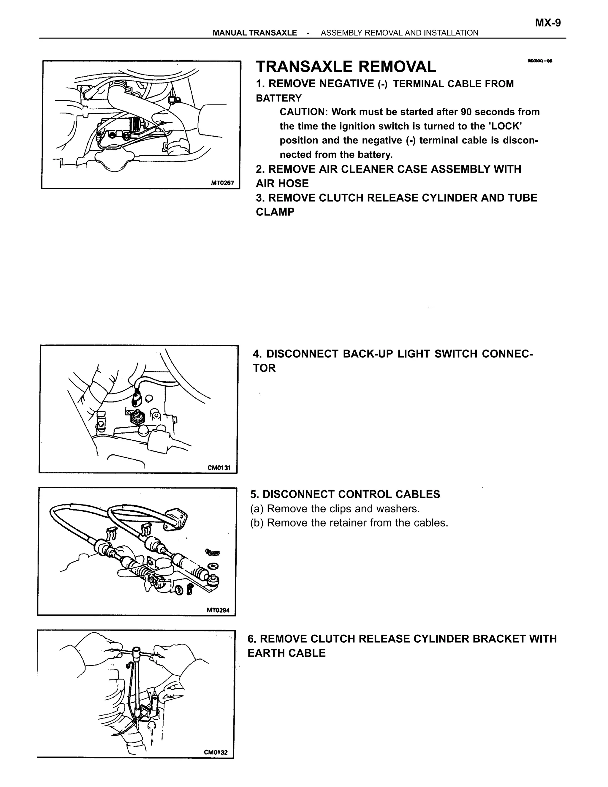 TRANSAXLE REMOVAL
1. REMOVE NEGATIVE (-) TERMINAL CABLE FROM
BATTERY
CAUTION: Work must be started after 90 seconds from
the time the ignition switch is turned to the ’LOCK’
position and the negative (-) terminal cable is discon-
nected from the battery.
2. REMOVE AIR CLEANER CASE ASSEMBLY WITH
AIR HOSE
3. REMOVE CLUTCH RELEASE CYLINDER AND TUBE
CLAMP
6. REMOVE CLUTCH RELEASE CYLINDER BRACKET WITH
EARTH CABLE
4. DISCONNECT BACK-UP LIGHT SWITCH CONNEC-
TOR
5. DISCONNECT CONTROL CABLES
(a) Remove the clips and washers.
(b) Remove the retainer from the cables.
-MANUAL TRANSAXLE ASSEMBLY REMOVAL AND INSTALLATION
MX-9
 