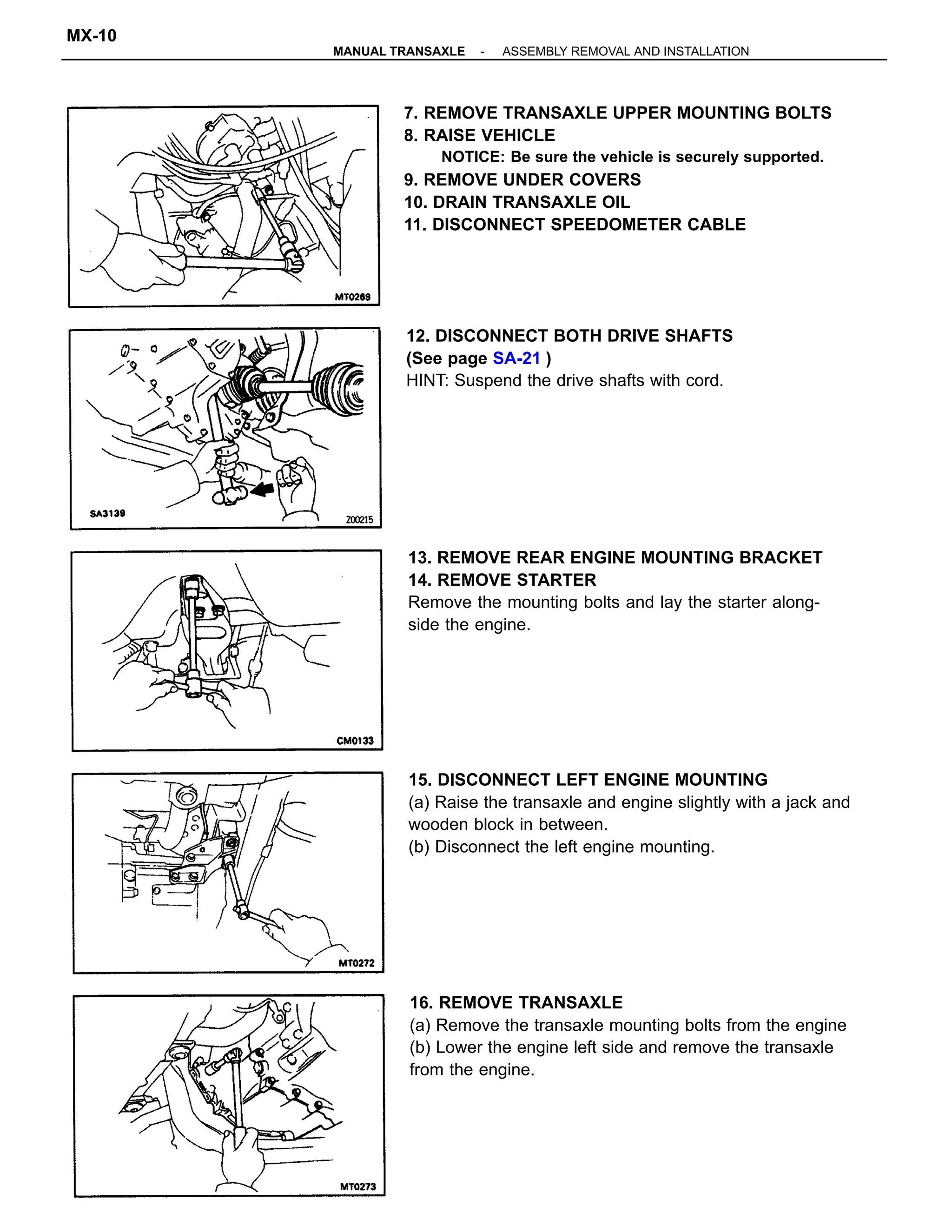7. REMOVE TRANSAXLE UPPER MOUNTING BOLTS
8. RAISE VEHICLE
NOTICE: Be sure the vehicle is securely supported.
9. REMOVE UNDER COVERS
10. DRAIN TRANSAXLE OIL
11. DISCONNECT SPEEDOMETER CABLE
16. REMOVE TRANSAXLE
(a) Remove the transaxle mounting bolts from the engine
(b) Lower the engine left side and remove the transaxle
from the engine.
15. DISCONNECT LEFT ENGINE MOUNTING
(a) Raise the transaxle and engine slightly with a jack and
wooden block in between.
(b) Disconnect the left engine mounting.
13. REMOVE REAR ENGINE MOUNTING BRACKET
14. REMOVE STARTER
Remove the mounting bolts and lay the starter along-
side the engine.
12. DISCONNECT BOTH DRIVE SHAFTS
(See page SA-21 )
HINT: Suspend the drive shafts with cord.
-MANUAL TRANSAXLE ASSEMBLY REMOVAL AND INSTALLATION
MX-10
 