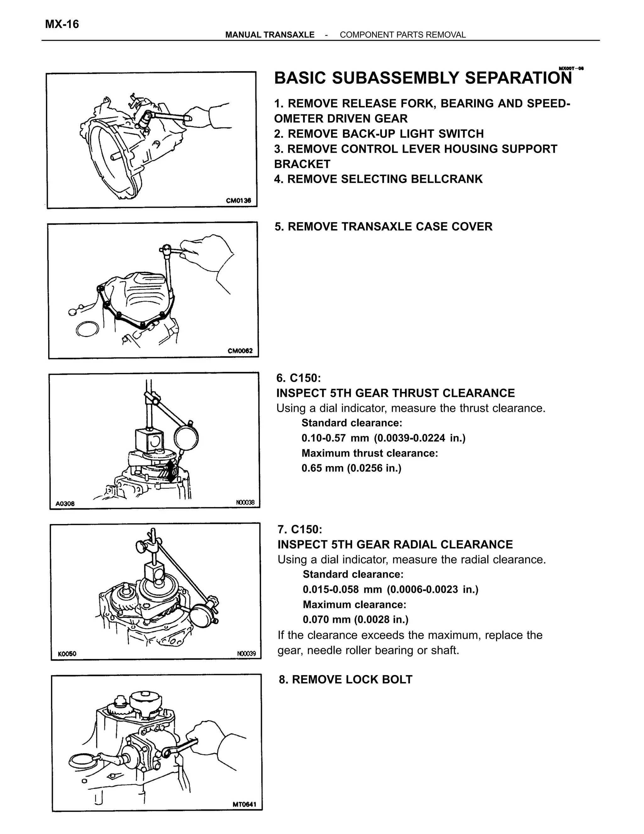 7. C150:
INSPECT 5TH GEAR RADIAL CLEARANCE
Using a dial indicator, measure the radial clearance.
Standard clearance:
0.015-0.058 mm (0.0006-0.0023 in.)
Maximum clearance:
0.070 mm (0.0028 in.)
If the clearance exceeds the maximum, replace the
gear, needle roller bearing or shaft.
BASIC SUBASSEMBLY SEPARATION
1. REMOVE RELEASE FORK, BEARING AND SPEED-
OMETER DRIVEN GEAR
2. REMOVE BACK-UP LIGHT SWITCH
3. REMOVE CONTROL LEVER HOUSING SUPPORT
BRACKET
4. REMOVE SELECTING BELLCRANK
6. C150:
INSPECT 5TH GEAR THRUST CLEARANCE
Using a dial indicator, measure the thrust clearance.
Standard clearance:
0.10-0.57 mm (0.0039-0.0224 in.)
Maximum thrust clearance:
0.65 mm (0.0256 in.)
5. REMOVE TRANSAXLE CASE COVER
8. REMOVE LOCK BOLT
-MANUAL TRANSAXLE COMPONENT PARTS REMOVAL
MX-16
 