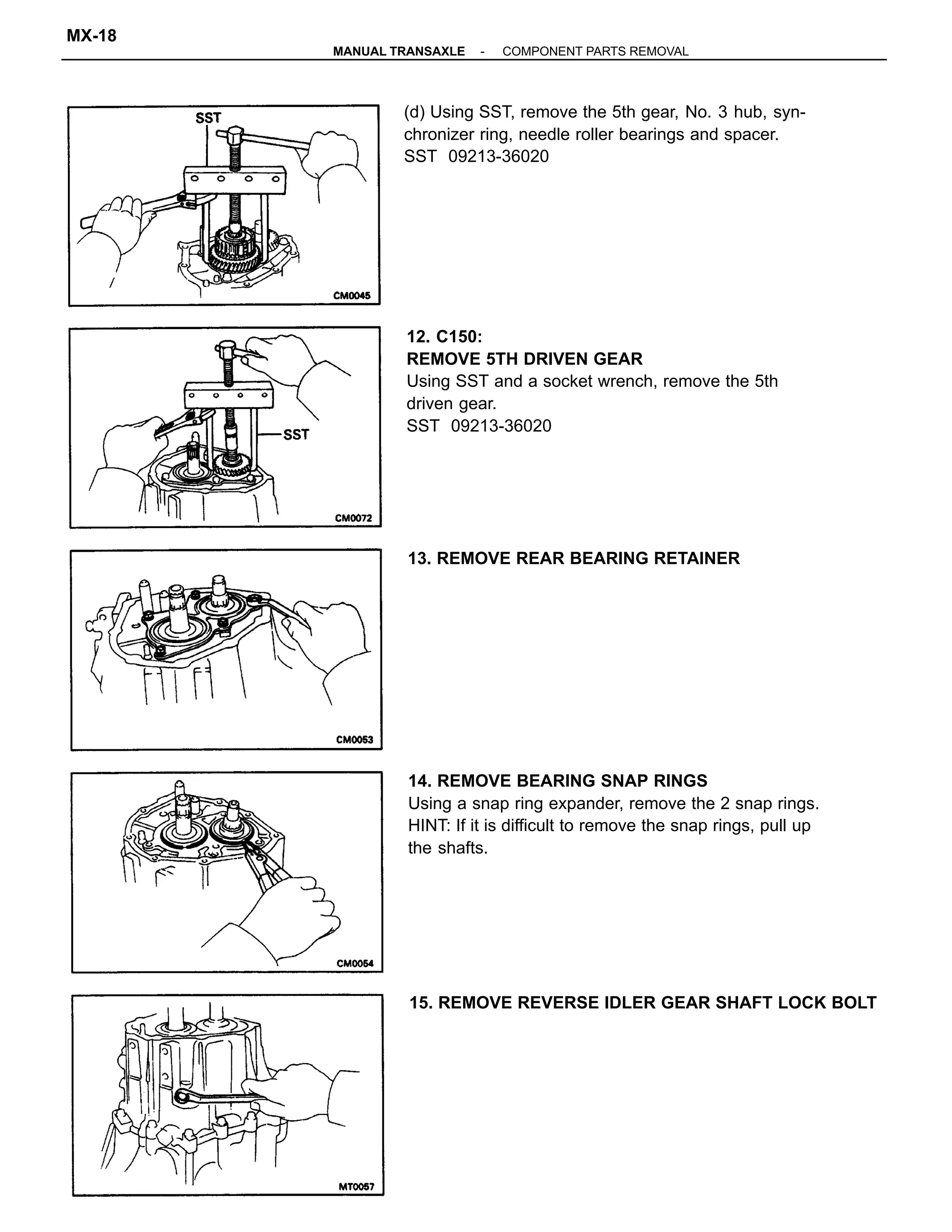 12. C150:
REMOVE 5TH DRIVEN GEAR
Using SST and a socket wrench, remove the 5th
driven gear.
SST 09213-36020
14. REMOVE BEARING SNAP RINGS
Using a snap ring expander, remove the 2 snap rings.
HINT: If it is difficult to remove the snap rings, pull up
the shafts.
(d) Using SST, remove the 5th gear, No. 3 hub, syn-
chronizer ring, needle roller bearings and spacer.
SST 09213-36020
15. REMOVE REVERSE IDLER GEAR SHAFT LOCK BOLT
13. REMOVE REAR BEARING RETAINER
-MANUAL TRANSAXLE COMPONENT PARTS REMOVAL
MX-18
 