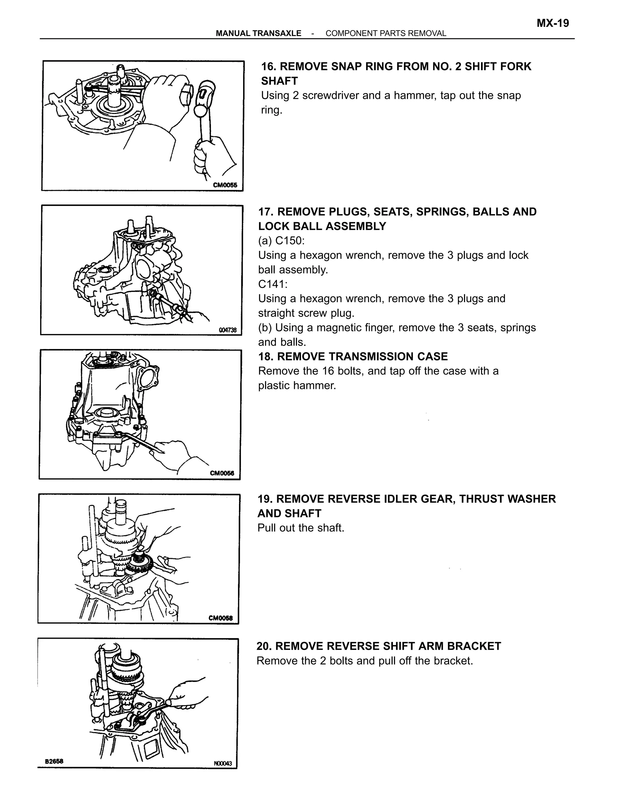 17. REMOVE PLUGS, SEATS, SPRINGS, BALLS AND
LOCK BALL ASSEMBLY
(a) C150:
Using a hexagon wrench, remove the 3 plugs and lock
ball assembly.
C141:
Using a hexagon wrench, remove the 3 plugs and
straight screw plug.
(b) Using a magnetic finger, remove the 3 seats, springs
and balls.
18. REMOVE TRANSMISSION CASE
Remove the 16 bolts, and tap off the case with a
plastic hammer.
16. REMOVE SNAP RING FROM NO. 2 SHIFT FORK
SHAFT
Using 2 screwdriver and a hammer, tap out the snap
ring.
20. REMOVE REVERSE SHIFT ARM BRACKET
Remove the 2 bolts and pull off the bracket.
19. REMOVE REVERSE IDLER GEAR, THRUST WASHER
AND SHAFT
Pull out the shaft.
-MANUAL TRANSAXLE COMPONENT PARTS REMOVAL
MX-19
 