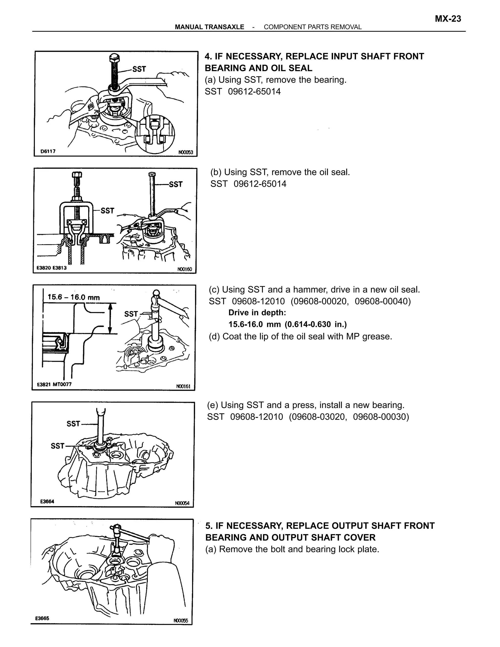 5. IF NECESSARY, REPLACE OUTPUT SHAFT FRONT
BEARING AND OUTPUT SHAFT COVER
(a) Remove the bolt and bearing lock plate.
(c) Using SST and a hammer, drive in a new oil seal.
SST 09608-12010 (09608-00020, 09608-00040)
Drive in depth:
15.6-16.0 mm (0.614-0.630 in.)
(d) Coat the lip of the oil seal with MP grease.
4. IF NECESSARY, REPLACE INPUT SHAFT FRONT
BEARING AND OIL SEAL
(a) Using SST, remove the bearing.
SST 09612-65014
(e) Using SST and a press, install a new bearing.
SST 09608-12010 (09608-03020, 09608-00030)
(b) Using SST, remove the oil seal.
SST 09612-65014
-MANUAL TRANSAXLE COMPONENT PARTS REMOVAL
MX-23
 