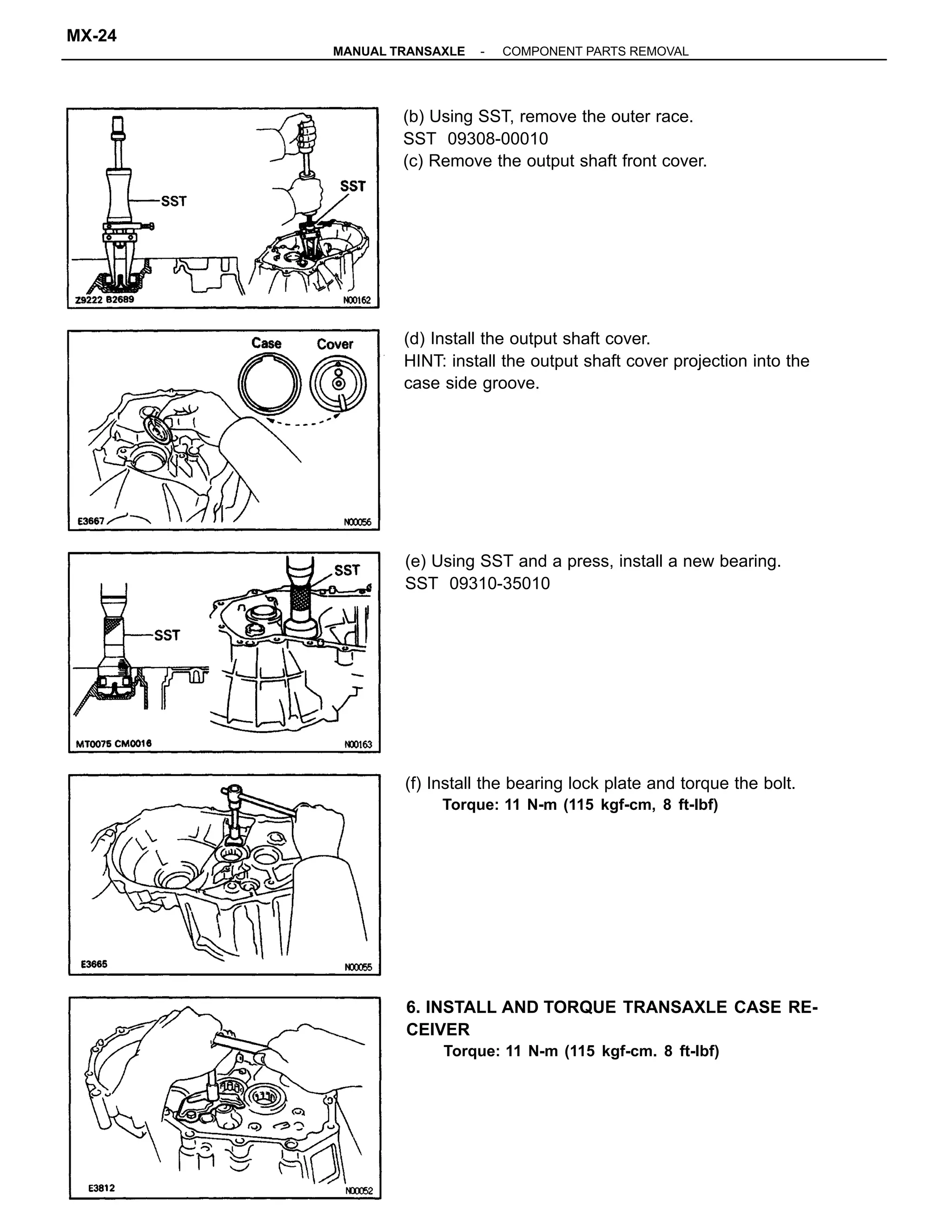 (d) Install the output shaft cover.
HINT: install the output shaft cover projection into the
case side groove.
6. INSTALL AND TORQUE TRANSAXLE CASE RE-
CEIVER
Torque: 11 N-m (115 kgf-cm. 8 ft-lbf)
(b) Using SST, remove the outer race.
SST 09308-00010
(c) Remove the output shaft front cover.
(f) Install the bearing lock plate and torque the bolt.
Torque: 11 N-m (115 kgf-cm, 8 ft-lbf)
(e) Using SST and a press, install a new bearing.
SST 09310-35010
-MANUAL TRANSAXLE COMPONENT PARTS REMOVAL
MX-24
 