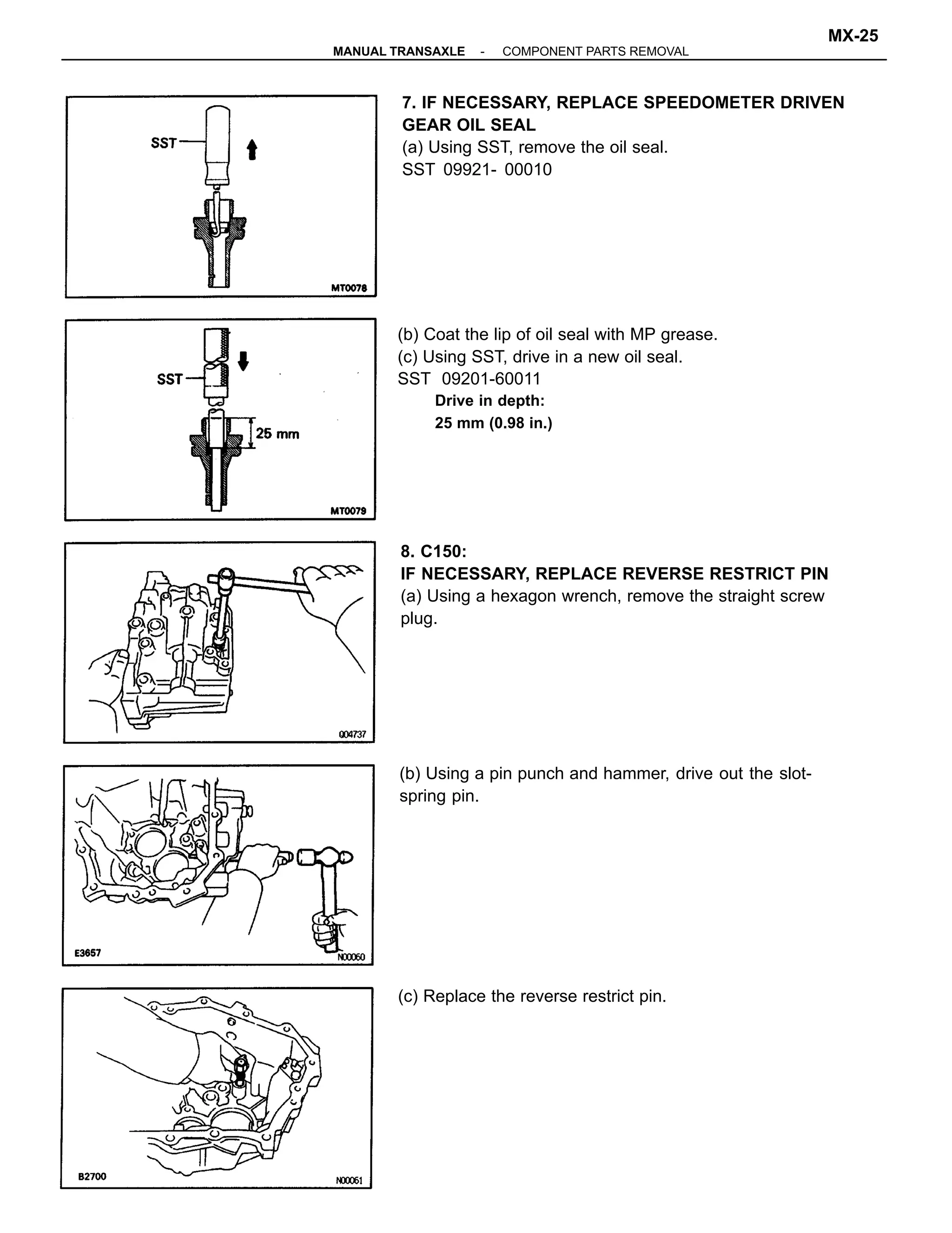 7. IF NECESSARY, REPLACE SPEEDOMETER DRIVEN
GEAR OIL SEAL
(a) Using SST, remove the oil seal.
SST 09921- 00010
(b) Coat the lip of oil seal with MP grease.
(c) Using SST, drive in a new oil seal.
SST 09201-60011
Drive in depth:
25 mm (0.98 in.)
8. C150:
IF NECESSARY, REPLACE REVERSE RESTRICT PIN
(a) Using a hexagon wrench, remove the straight screw
plug.
(b) Using a pin punch and hammer, drive out the slot-
spring pin.
(c) Replace the reverse restrict pin.
-MANUAL TRANSAXLE COMPONENT PARTS REMOVAL
MX-25
 