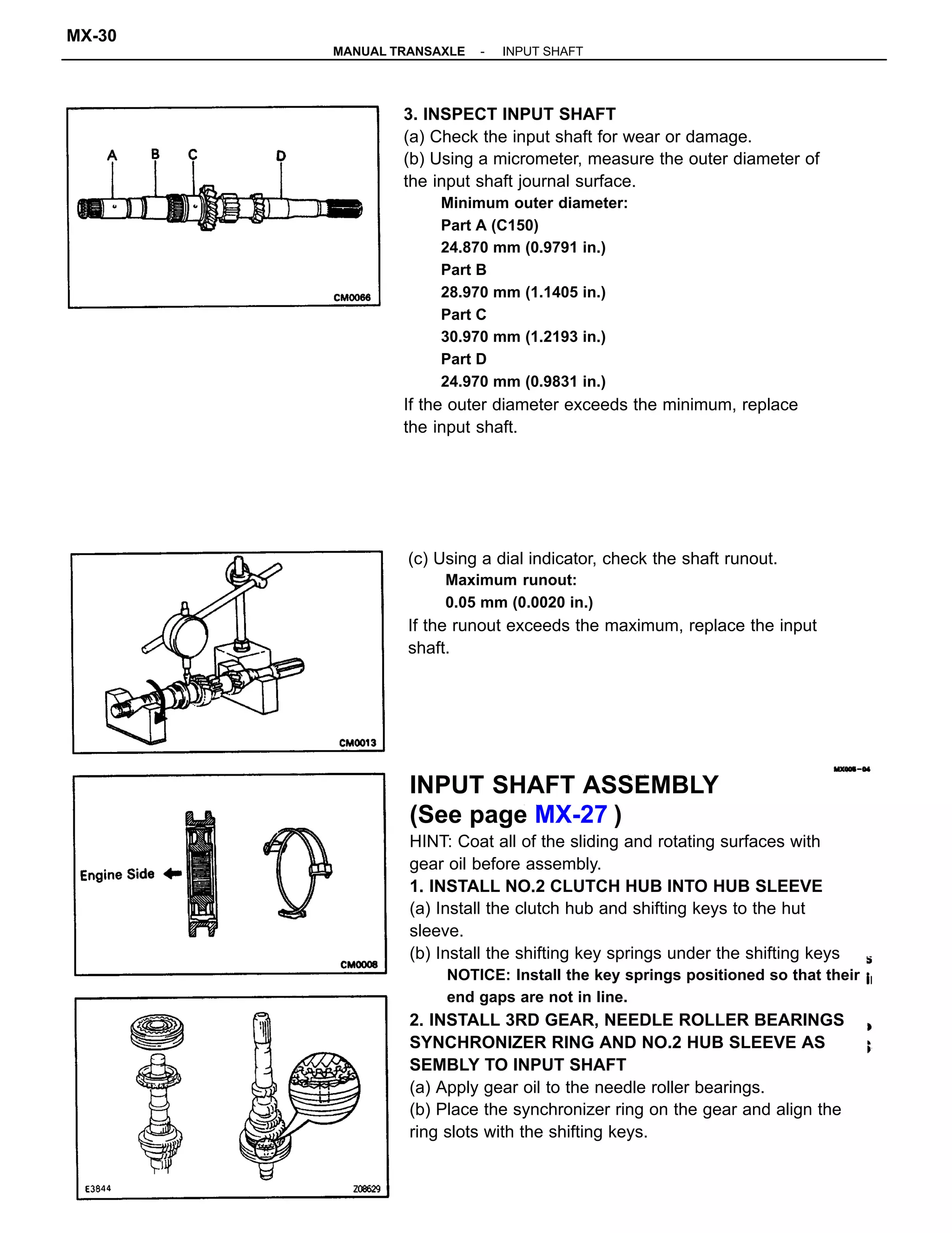 INPUT SHAFT ASSEMBLY
(See page MX-27 )
HINT: Coat all of the sliding and rotating surfaces with
gear oil before assembly.
1. INSTALL NO.2 CLUTCH HUB INTO HUB SLEEVE
(a) Install the clutch hub and shifting keys to the hut
sleeve.
(b) Install the shifting key springs under the shifting keys
NOTICE: Install the key springs positioned so that their
end gaps are not in line.
2. INSTALL 3RD GEAR, NEEDLE ROLLER BEARINGS
SYNCHRONIZER RING AND NO.2 HUB SLEEVE AS
SEMBLY TO INPUT SHAFT
(a) Apply gear oil to the needle roller bearings.
(b) Place the synchronizer ring on the gear and align the
ring slots with the shifting keys.
3. INSPECT INPUT SHAFT
(a) Check the input shaft for wear or damage.
(b) Using a micrometer, measure the outer diameter of
the input shaft journal surface.
Minimum outer diameter:
Part A (C150)
24.870 mm (0.9791 in.)
Part B
28.970 mm (1.1405 in.)
Part C
30.970 mm (1.2193 in.)
Part D
24.970 mm (0.9831 in.)
If the outer diameter exceeds the minimum, replace
the input shaft.
(c) Using a dial indicator, check the shaft runout.
Maximum runout:
0.05 mm (0.0020 in.)
If the runout exceeds the maximum, replace the input
shaft.
-MANUAL TRANSAXLE INPUT SHAFT
MX-30
 