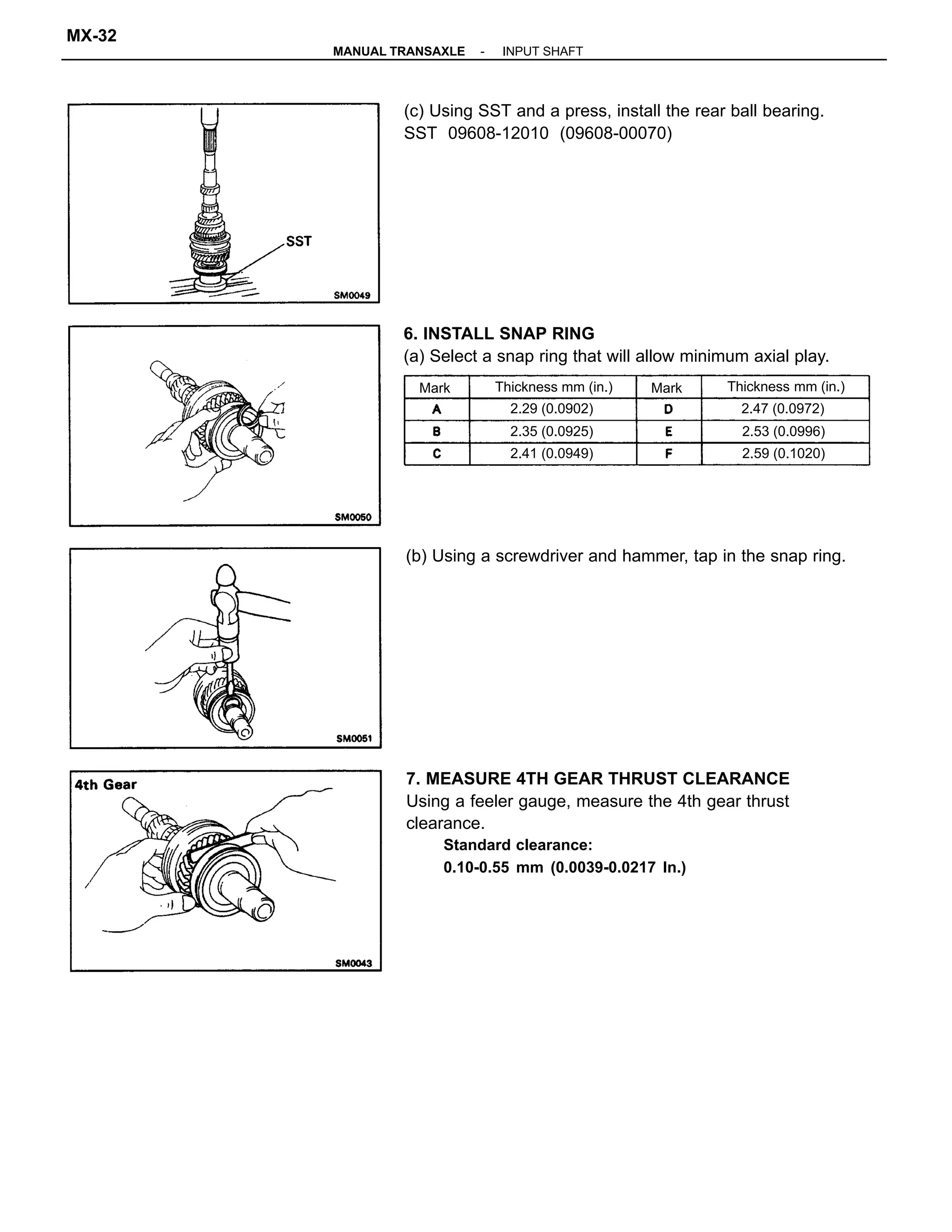 7. MEASURE 4TH GEAR THRUST CLEARANCE
Using a feeler gauge, measure the 4th gear thrust
clearance.
Standard clearance:
0.10-0.55 mm (0.0039-0.0217 In.)
6. INSTALL SNAP RING
(a) Select a snap ring that will allow minimum axial play.
(c) Using SST and a press, install the rear ball bearing.
SST 09608-12010 (09608-00070)
(b) Using a screwdriver and hammer, tap in the snap ring.
Thickness mm (in.)Thickness mm (in.)
2.47 (0.0972)
2.59 (0.1020)
2.35 (0.0925) 2.53 (0.0996)
2.29 (0.0902)
2.41 (0.0949)
MarkMark
-MANUAL TRANSAXLE INPUT SHAFT
MX-32
 