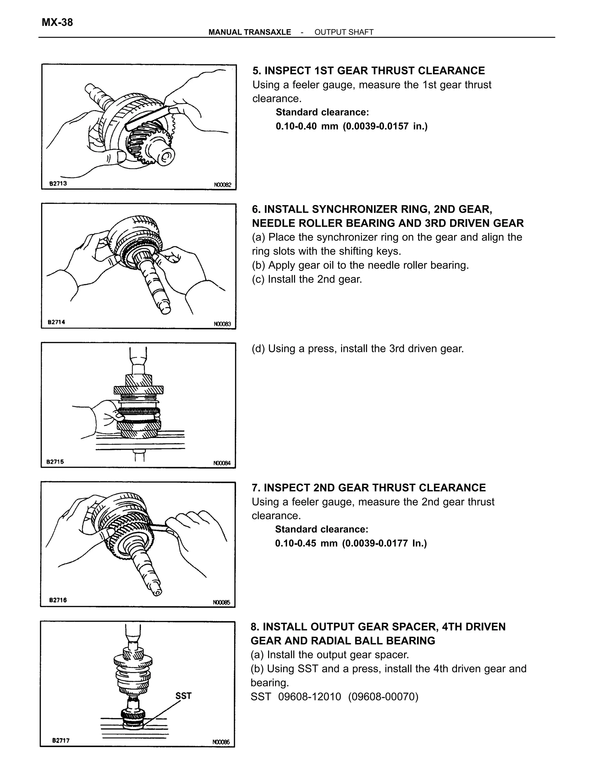 8. INSTALL OUTPUT GEAR SPACER, 4TH DRIVEN
GEAR AND RADIAL BALL BEARING
(a) Install the output gear spacer.
(b) Using SST and a press, install the 4th driven gear and
bearing.
SST 09608-12010 (09608-00070)
6. INSTALL SYNCHRONIZER RING, 2ND GEAR,
NEEDLE ROLLER BEARING AND 3RD DRIVEN GEAR
(a) Place the synchronizer ring on the gear and align the
ring slots with the shifting keys.
(b) Apply gear oil to the needle roller bearing.
(c) Install the 2nd gear.
7. INSPECT 2ND GEAR THRUST CLEARANCE
Using a feeler gauge, measure the 2nd gear thrust
clearance.
Standard clearance:
0.10-0.45 mm (0.0039-0.0177 In.)
5. INSPECT 1ST GEAR THRUST CLEARANCE
Using a feeler gauge, measure the 1st gear thrust
clearance.
Standard clearance:
0.10-0.40 mm (0.0039-0.0157 in.)
(d) Using a press, install the 3rd driven gear.
-MANUAL TRANSAXLE OUTPUT SHAFT
MX-38
 