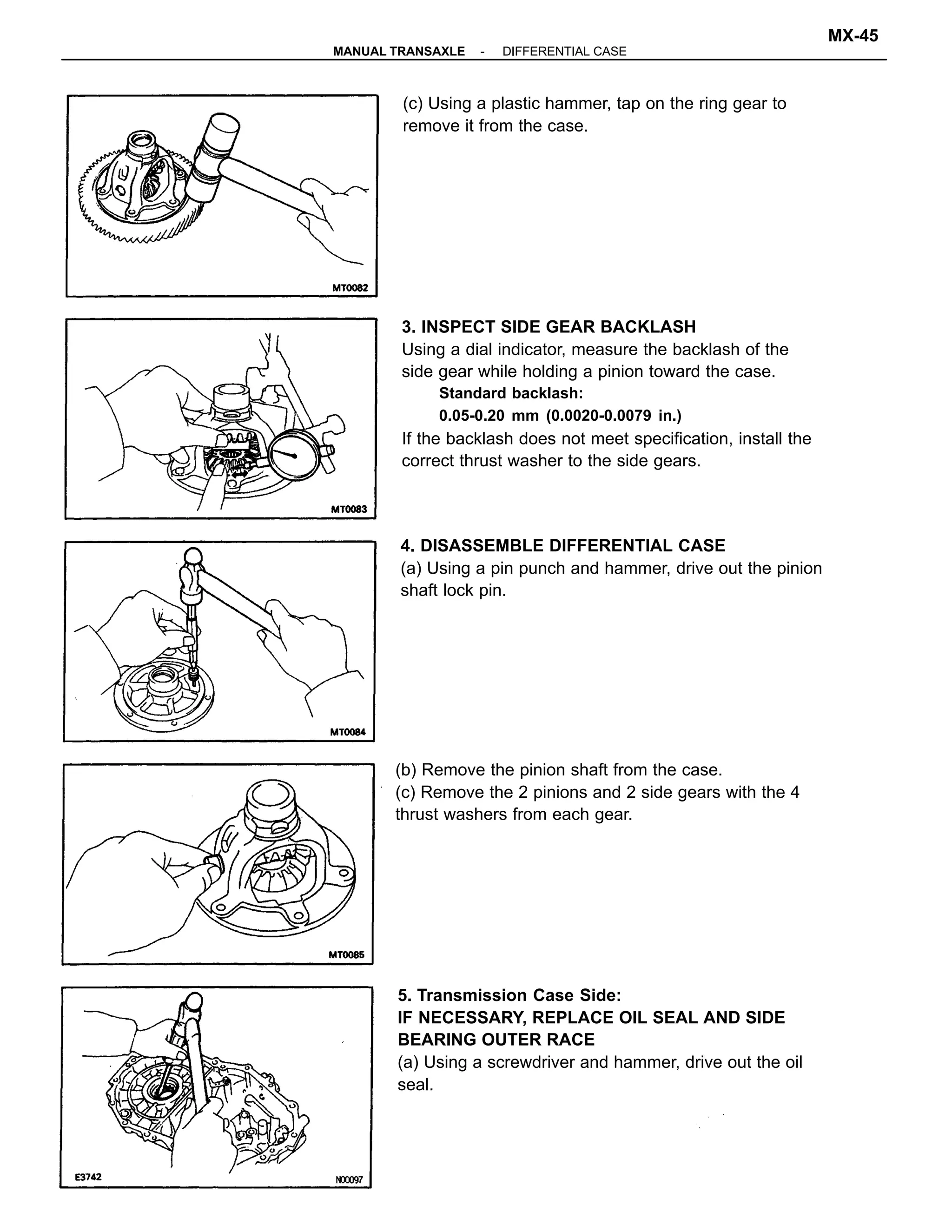 3. INSPECT SIDE GEAR BACKLASH
Using a dial indicator, measure the backlash of the
side gear while holding a pinion toward the case.
Standard backlash:
0.05-0.20 mm (0.0020-0.0079 in.)
If the backlash does not meet specification, install the
correct thrust washer to the side gears.
5. Transmission Case Side:
IF NECESSARY, REPLACE OIL SEAL AND SIDE
BEARING OUTER RACE
(a) Using a screwdriver and hammer, drive out the oil
seal.
(b) Remove the pinion shaft from the case.
(c) Remove the 2 pinions and 2 side gears with the 4
thrust washers from each gear.
4. DISASSEMBLE DIFFERENTIAL CASE
(a) Using a pin punch and hammer, drive out the pinion
shaft lock pin.
(c) Using a plastic hammer, tap on the ring gear to
remove it from the case.
-MANUAL TRANSAXLE DIFFERENTIAL CASE
MX-45
 