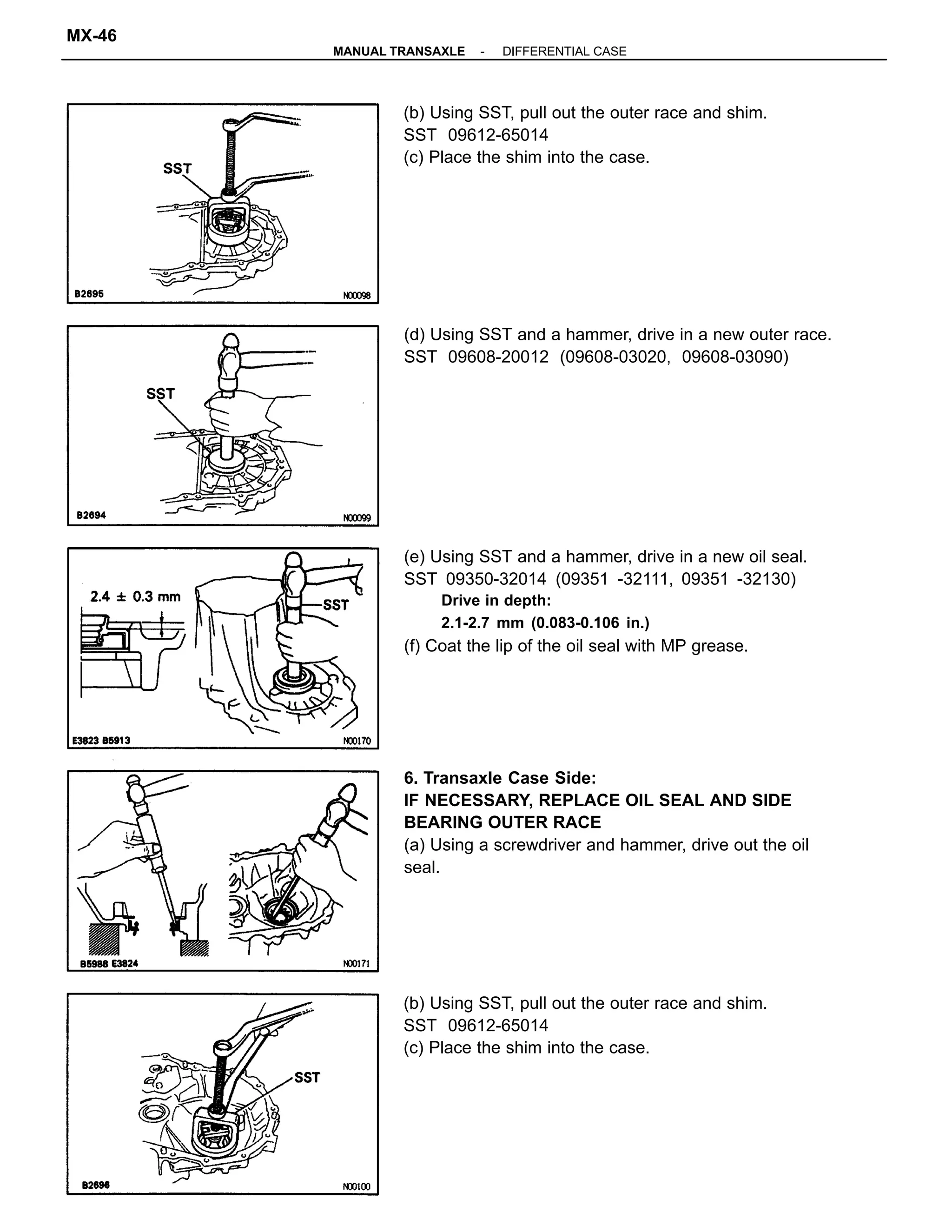 6. Transaxle Case Side:
IF NECESSARY, REPLACE OIL SEAL AND SIDE
BEARING OUTER RACE
(a) Using a screwdriver and hammer, drive out the oil
seal.
(e) Using SST and a hammer, drive in a new oil seal.
SST 09350-32014 (09351 -32111, 09351 -32130)
Drive in depth:
2.1-2.7 mm (0.083-0.106 in.)
(f) Coat the lip of the oil seal with MP grease.
(b) Using SST, pull out the outer race and shim.
SST 09612-65014
(c) Place the shim into the case.
(b) Using SST, pull out the outer race and shim.
SST 09612-65014
(c) Place the shim into the case.
(d) Using SST and a hammer, drive in a new outer race.
SST 09608-20012 (09608-03020, 09608-03090)
-MANUAL TRANSAXLE DIFFERENTIAL CASE
MX-46
 