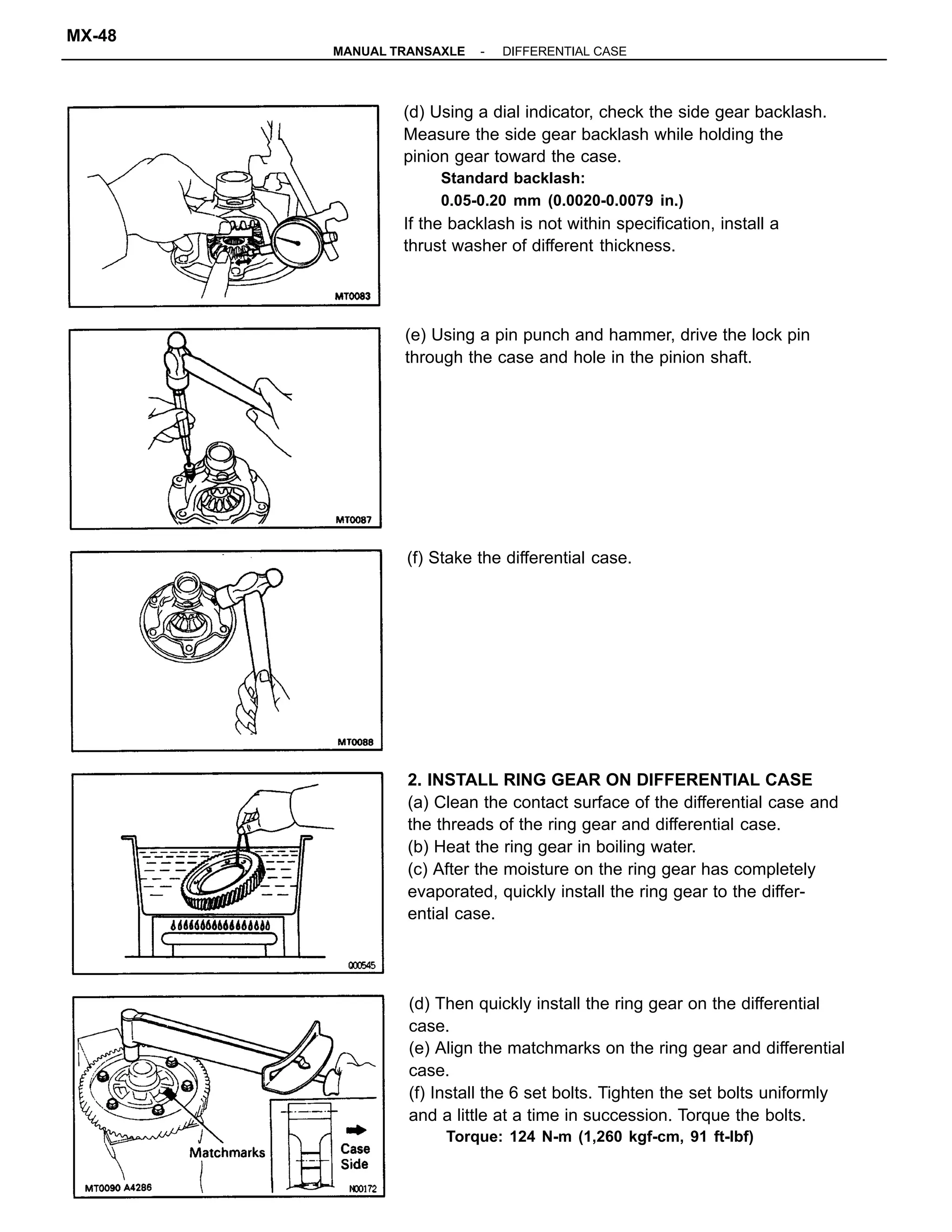 2. INSTALL RING GEAR ON DIFFERENTIAL CASE
(a) Clean the contact surface of the differential case and
the threads of the ring gear and differential case.
(b) Heat the ring gear in boiling water.
(c) After the moisture on the ring gear has completely
evaporated, quickly install the ring gear to the differ-
ential case.
(d) Using a dial indicator, check the side gear backlash.
Measure the side gear backlash while holding the
pinion gear toward the case.
Standard backlash:
0.05-0.20 mm (0.0020-0.0079 in.)
If the backlash is not within specification, install a
thrust washer of different thickness.
(d) Then quickly install the ring gear on the differential
case.
(e) Align the matchmarks on the ring gear and differential
case.
(f) Install the 6 set bolts. Tighten the set bolts uniformly
and a little at a time in succession. Torque the bolts.
Torque: 124 N-m (1,260 kgf-cm, 91 ft-lbf)
(e) Using a pin punch and hammer, drive the lock pin
through the case and hole in the pinion shaft.
(f) Stake the differential case.
-MANUAL TRANSAXLE DIFFERENTIAL CASE
MX-48
 