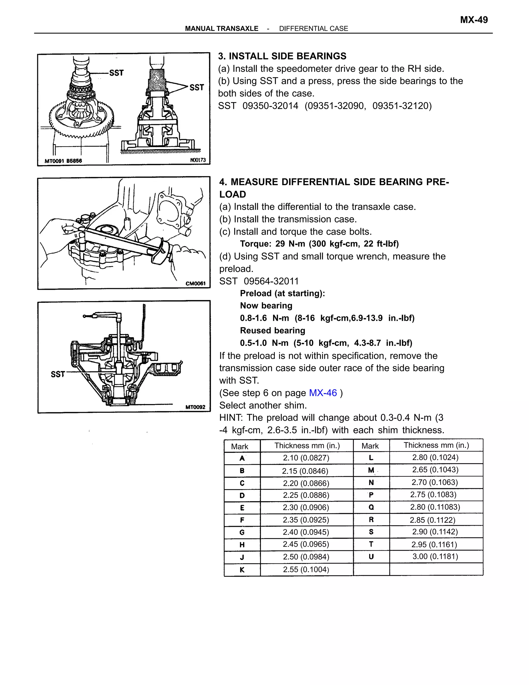 4. MEASURE DIFFERENTIAL SIDE BEARING PRE-
LOAD
(a) Install the differential to the transaxle case.
(b) Install the transmission case.
(c) Install and torque the case bolts.
Torque: 29 N-m (300 kgf-cm, 22 ft-lbf)
(d) Using SST and small torque wrench, measure the
preload.
SST 09564-32011
Preload (at starting):
Now bearing
0.8-1.6 N-m (8-16 kgf-cm,6.9-13.9 in.-lbf)
Reused bearing
0.5-1.0 N-m (5-10 kgf-cm, 4.3-8.7 in.-lbf)
If the preload is not within specification, remove the
transmission case side outer race of the side bearing
with SST.
(See step 6 on page MX-46 )
Select another shim.
HINT: The preload will change about 0.3-0.4 N-m (3
-4 kgf-cm, 2.6-3.5 in.-lbf) with each shim thickness.
3. INSTALL SIDE BEARINGS
(a) Install the speedometer drive gear to the RH side.
(b) Using SST and a press, press the side bearings to the
both sides of the case.
SST 09350-32014 (09351-32090, 09351-32120)
Thickness mm (in.)
2.70 (0.1063)
Thickness mm (in.)
2.80 (0.11083)
2.75 (0.1083)
2.15 (0.0846)
2.95 (0.1161)
2.65 (0.1043)
2.55 (0.1004)
2.20 (0.0866)
3.00 (0.1181)
2.30 (0.0906)
2.45 (0.0965)
2.35 (0.0925) 2.85 (0.1122)
2.90 (0.1142)
2.10 (0.0827)
2.50 (0.0984)
2.80 (0.1024)
2.40 (0.0945)
2.25 (0.0886)
MarkMark
-MANUAL TRANSAXLE DIFFERENTIAL CASE
MX-49
 