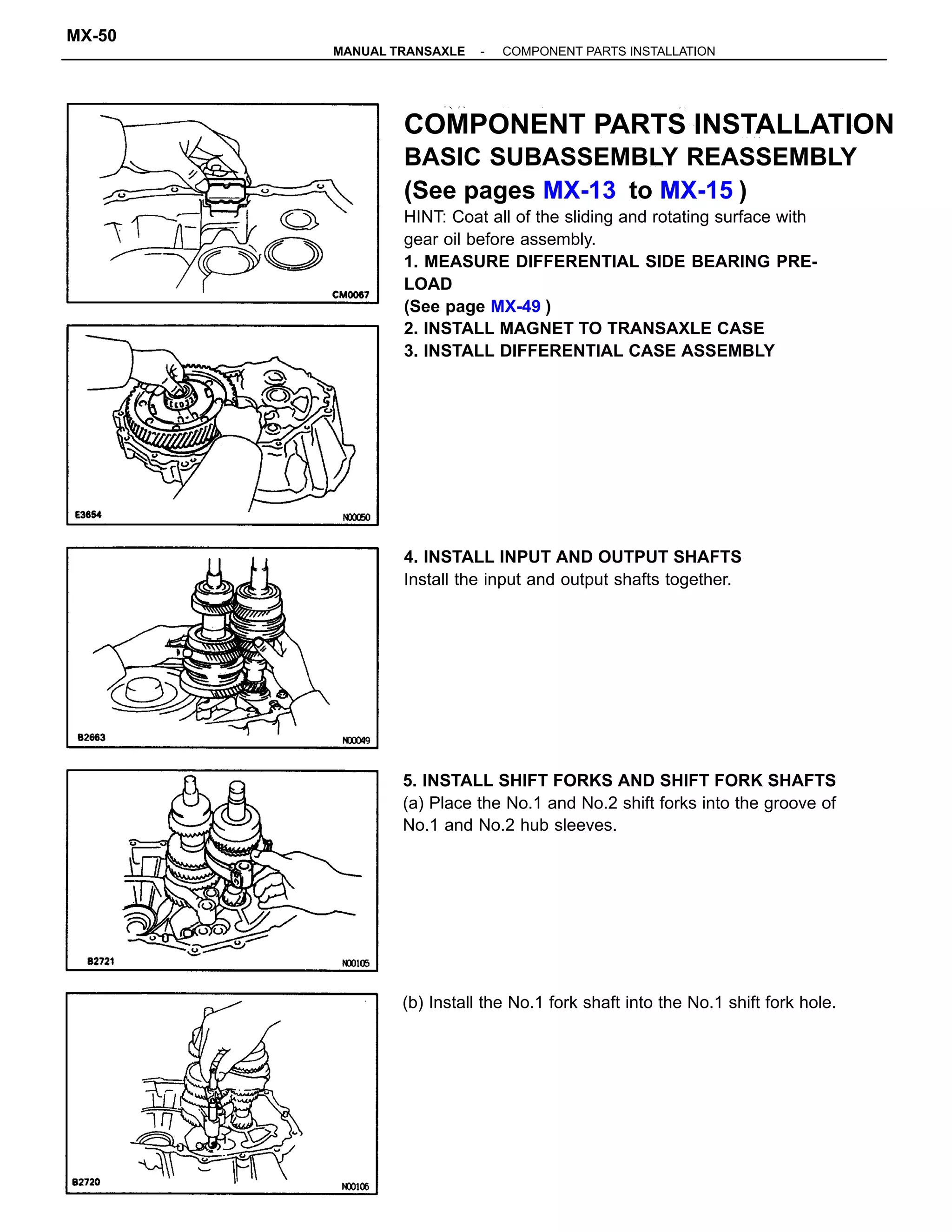 COMPONENT PARTS INSTALLATION
BASIC SUBASSEMBLY REASSEMBLY
(See pages MX-13 to MX-15 )
HINT: Coat all of the sliding and rotating surface with
gear oil before assembly.
1. MEASURE DIFFERENTIAL SIDE BEARING PRE-
LOAD
(See page MX-49 )
2. INSTALL MAGNET TO TRANSAXLE CASE
3. INSTALL DIFFERENTIAL CASE ASSEMBLY
5. INSTALL SHIFT FORKS AND SHIFT FORK SHAFTS
(a) Place the No.1 and No.2 shift forks into the groove of
No.1 and No.2 hub sleeves.
4. INSTALL INPUT AND OUTPUT SHAFTS
Install the input and output shafts together.
(b) Install the No.1 fork shaft into the No.1 shift fork hole.
-MANUAL TRANSAXLE COMPONENT PARTS INSTALLATION
MX-50
 