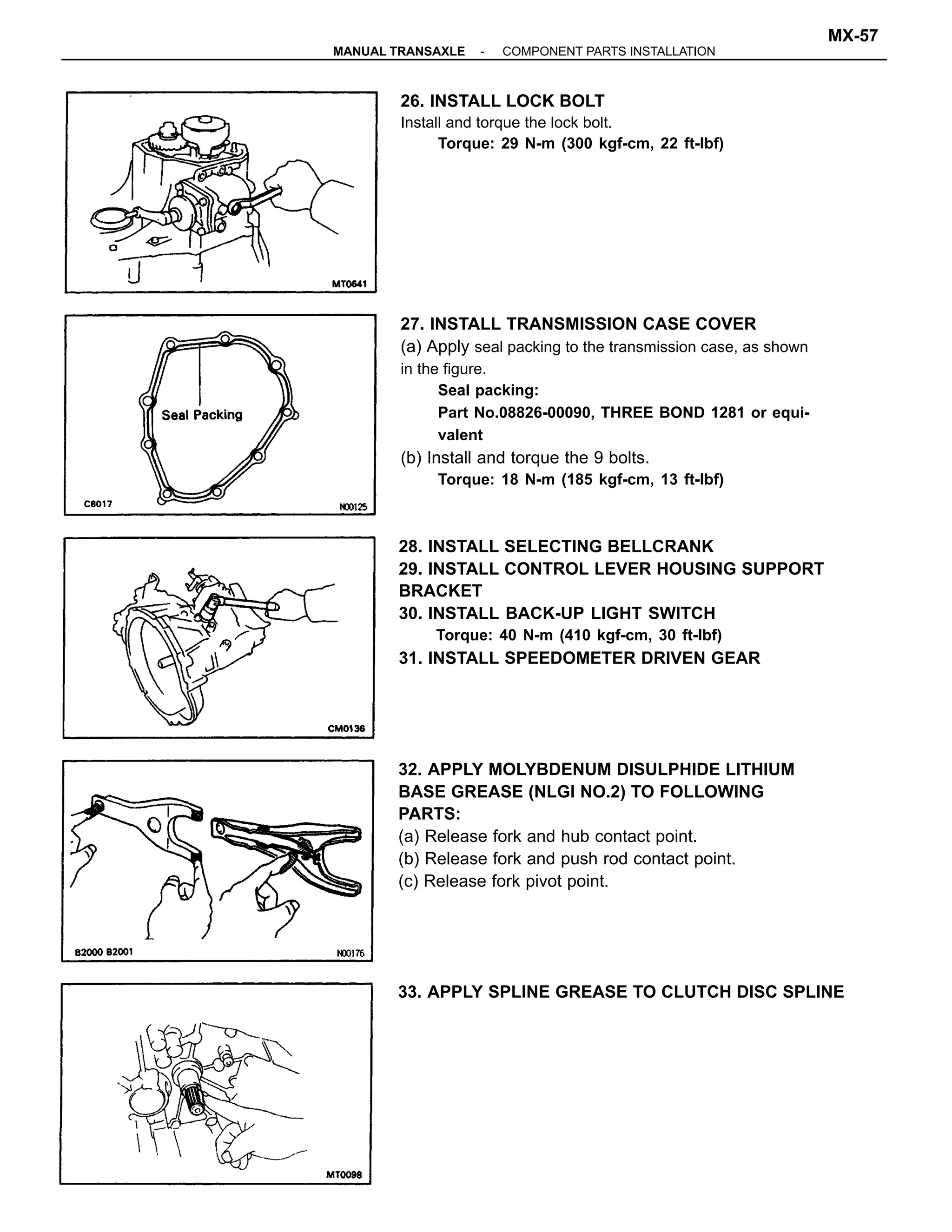 27. INSTALL TRANSMISSION CASE COVER
(a) Apply seal packing to the transmission case, as shown
in the figure.
Seal packing:
Part No.08826-00090, THREE BOND 1281 or equi-
valent
(b) Install and torque the 9 bolts.
Torque: 18 N-m (185 kgf-cm, 13 ft-lbf)
32. APPLY MOLYBDENUM DISULPHIDE LITHIUM
BASE GREASE (NLGI NO.2) TO FOLLOWING
PARTS:
(a) Release fork and hub contact point.
(b) Release fork and push rod contact point.
(c) Release fork pivot point.
28. INSTALL SELECTING BELLCRANK
29. INSTALL CONTROL LEVER HOUSING SUPPORT
BRACKET
30. INSTALL BACK-UP LIGHT SWITCH
Torque: 40 N-m (410 kgf-cm, 30 ft-Ibf)
31. INSTALL SPEEDOMETER DRIVEN GEAR
26. INSTALL LOCK BOLT
Install and torque the lock bolt.
Torque: 29 N-m (300 kgf-cm, 22 ft-lbf)
33. APPLY SPLINE GREASE TO CLUTCH DISC SPLINE
-MANUAL TRANSAXLE COMPONENT PARTS INSTALLATION
MX-57
 