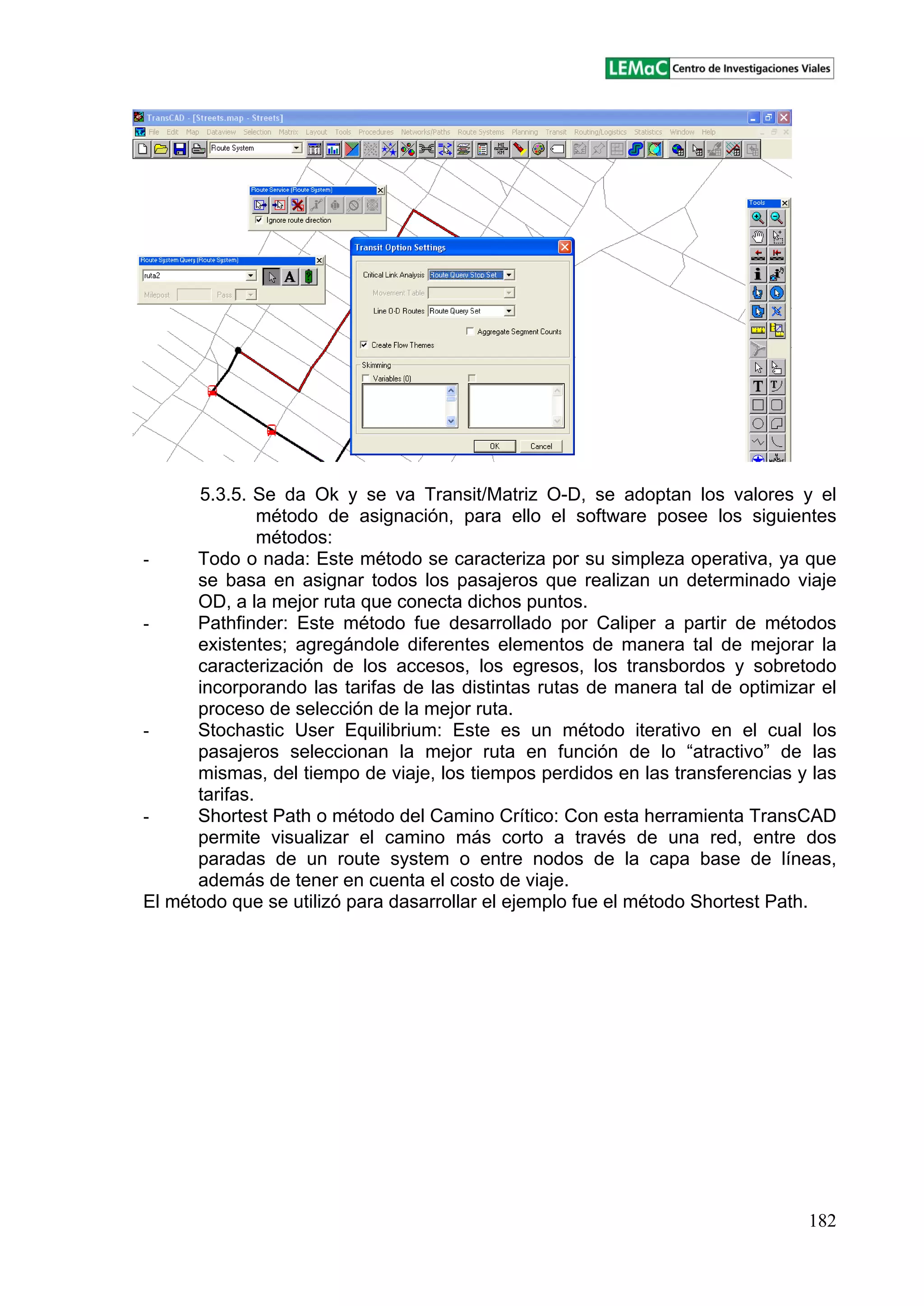 182
5.3.5. Se da Ok y se va Transit/Matriz O-D, se adoptan los valores y el
método de asignación, para ello el software posee los siguientes
métodos:
- Todo o nada: Este método se caracteriza por su simpleza operativa, ya que
se basa en asignar todos los pasajeros que realizan un determinado viaje
OD, a la mejor ruta que conecta dichos puntos.
- Pathfinder: Este método fue desarrollado por Caliper a partir de métodos
existentes; agregándole diferentes elementos de manera tal de mejorar la
caracterización de los accesos, los egresos, los transbordos y sobretodo
incorporando las tarifas de las distintas rutas de manera tal de optimizar el
proceso de selección de la mejor ruta.
- Stochastic User Equilibrium: Este es un método iterativo en el cual los
pasajeros seleccionan la mejor ruta en función de lo atractivo de las
mismas, del tiempo de viaje, los tiempos perdidos en las transferencias y las
tarifas.
- Shortest Path o método del Camino Crítico: Con esta herramienta TransCAD
permite visualizar el camino más corto a través de una red, entre dos
paradas de un route system o entre nodos de la capa base de líneas,
además de tener en cuenta el costo de viaje.
El método que se utilizó para dasarrollar el ejemplo fue el método Shortest Path.
 