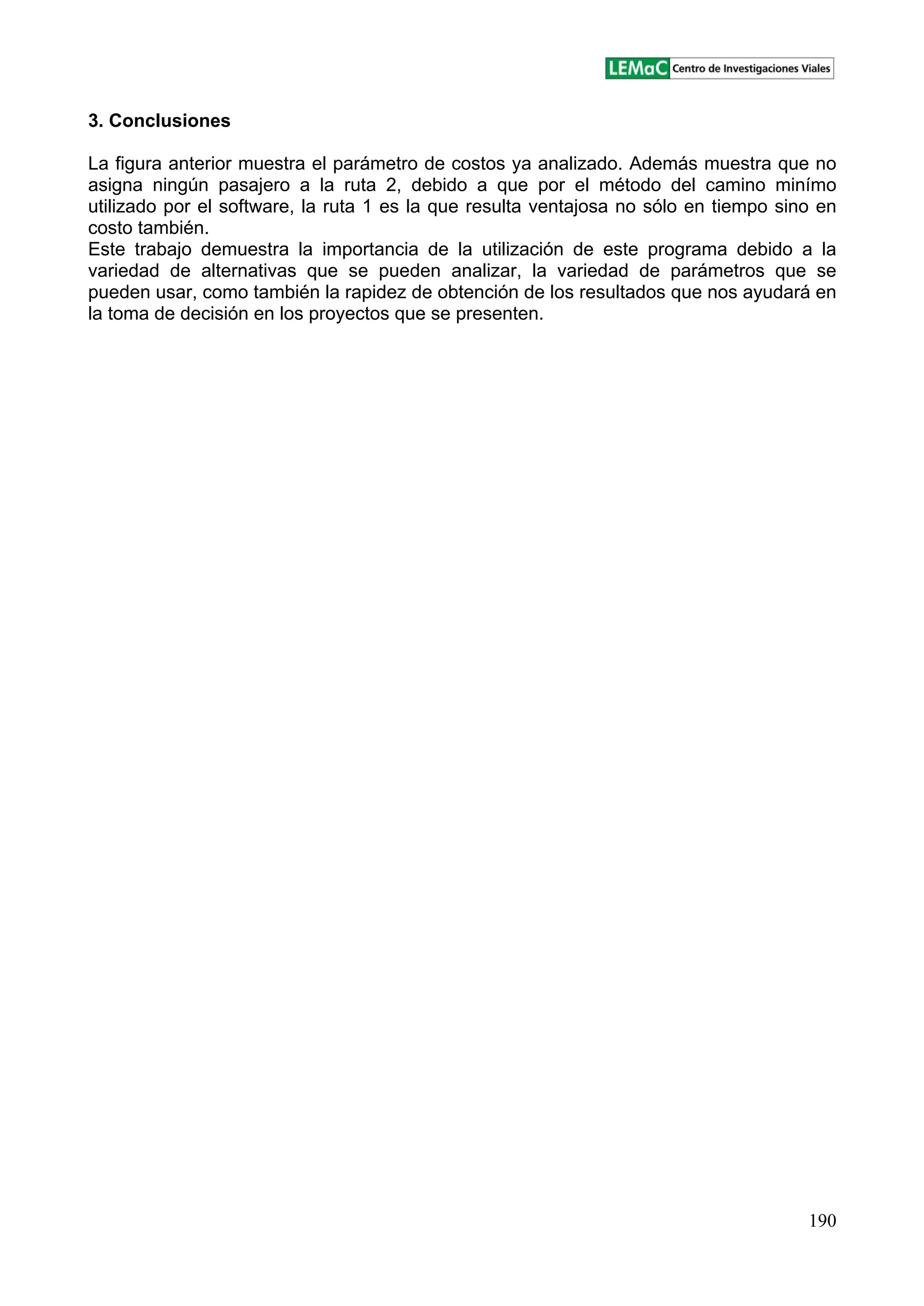 190
3. Conclusiones
La figura anterior muestra el parámetro de costos ya analizado. Además muestra que no
asigna ningún pasajero a la ruta 2, debido a que por el método del camino minímo
utilizado por el software, la ruta 1 es la que resulta ventajosa no sólo en tiempo sino en
costo también.
Este trabajo demuestra la importancia de la utilización de este programa debido a la
variedad de alternativas que se pueden analizar, la variedad de parámetros que se
pueden usar, como también la rapidez de obtención de los resultados que nos ayudará en
la toma de decisión en los proyectos que se presenten.
 