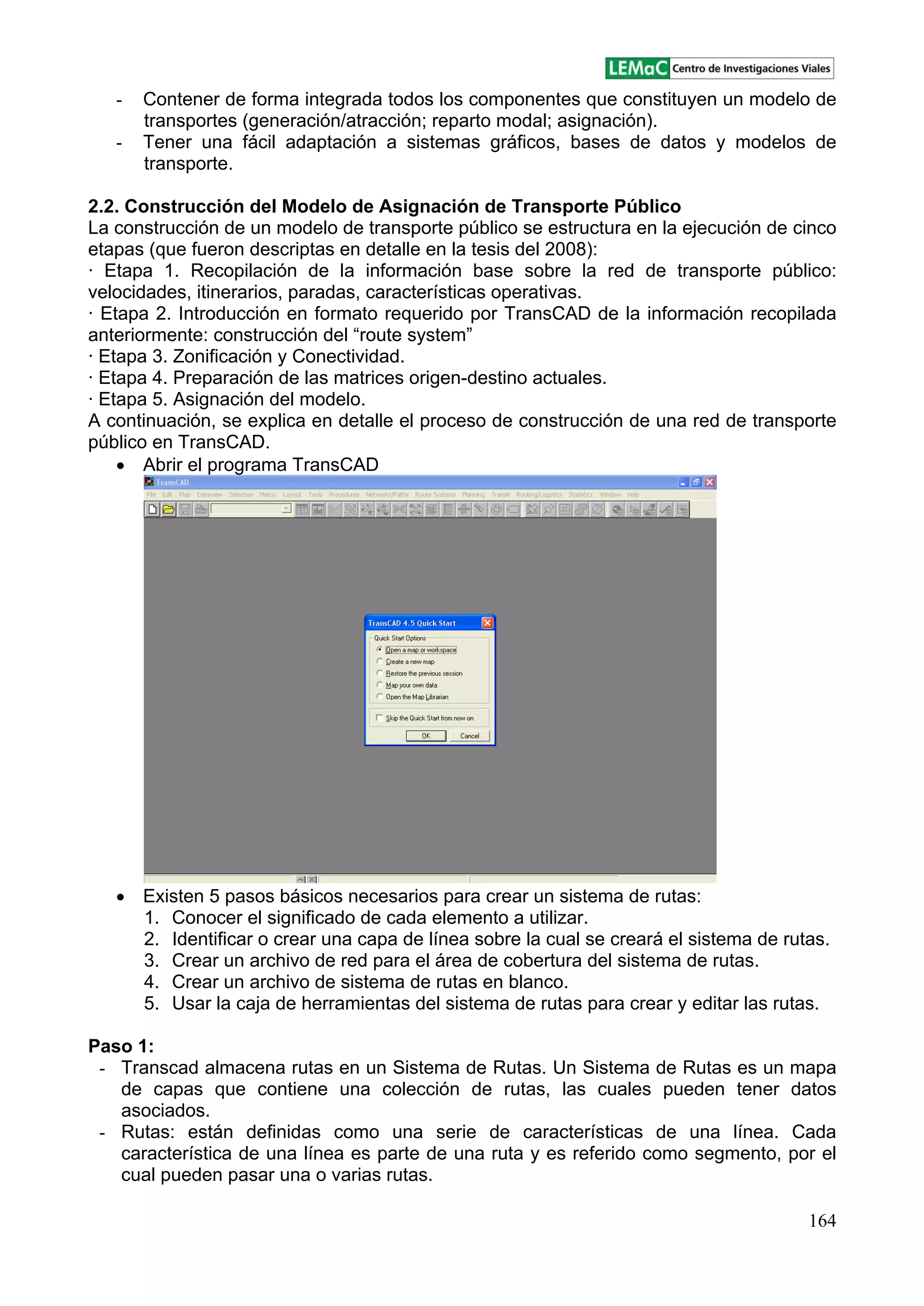 164
- Contener de forma integrada todos los componentes que constituyen un modelo de
transportes (generación/atracción; reparto modal; asignación).
- Tener una fácil adaptación a sistemas gráficos, bases de datos y modelos de
transporte.
2.2. Construcción del Modelo de Asignación de Transporte Público
La construcción de un modelo de transporte público se estructura en la ejecución de cinco
etapas (que fueron descriptas en detalle en la tesis del 2008):
· Etapa 1. Recopilación de la información base sobre la red de transporte público:
velocidades, itinerarios, paradas, características operativas.
· Etapa 2. Introducción en formato requerido por TransCAD de la información recopilada
anteriormente: construcción del route system
· Etapa 3. Zonificación y Conectividad.
· Etapa 4. Preparación de las matrices origen-destino actuales.
· Etapa 5. Asignación del modelo.
A continuación, se explica en detalle el proceso de construcción de una red de transporte
público en TransCAD.
Abrir el programa TransCAD
Existen 5 pasos básicos necesarios para crear un sistema de rutas:
1. Conocer el significado de cada elemento a utilizar.
2. Identificar o crear una capa de línea sobre la cual se creará el sistema de rutas.
3. Crear un archivo de red para el área de cobertura del sistema de rutas.
4. Crear un archivo de sistema de rutas en blanco.
5. Usar la caja de herramientas del sistema de rutas para crear y editar las rutas.
Paso 1:
- Transcad almacena rutas en un Sistema de Rutas. Un Sistema de Rutas es un mapa
de capas que contiene una colección de rutas, las cuales pueden tener datos
asociados.
- Rutas: están definidas como una serie de características de una línea. Cada
característica de una línea es parte de una ruta y es referido como segmento, por el
cual pueden pasar una o varias rutas.
 