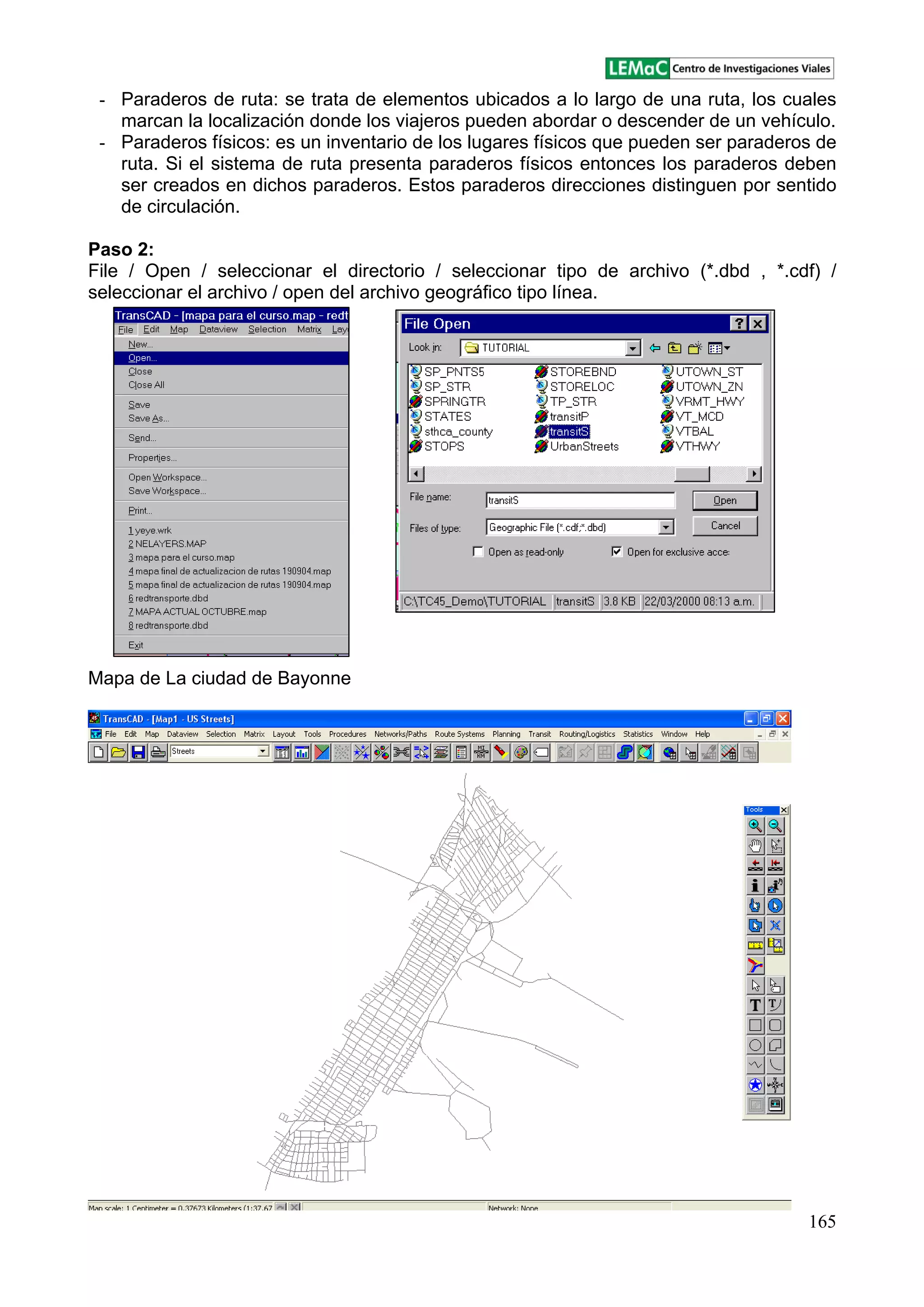 165
- Paraderos de ruta: se trata de elementos ubicados a lo largo de una ruta, los cuales
marcan la localización donde los viajeros pueden abordar o descender de un vehículo.
- Paraderos físicos: es un inventario de los lugares físicos que pueden ser paraderos de
ruta. Si el sistema de ruta presenta paraderos físicos entonces los paraderos deben
ser creados en dichos paraderos. Estos paraderos direcciones distinguen por sentido
de circulación.
Paso 2:
File / Open / seleccionar el directorio / seleccionar tipo de archivo (*.dbd , *.cdf) /
seleccionar el archivo / open del archivo geográfico tipo línea.
Mapa de La ciudad de Bayonne
 