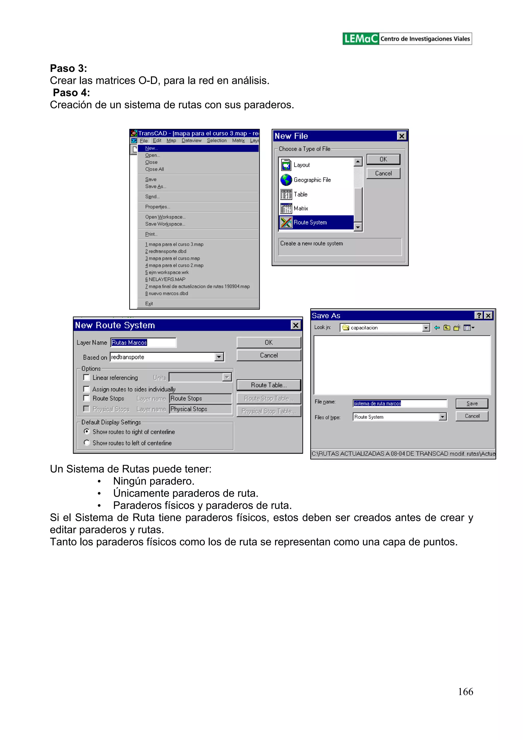 166
Paso 3:
Crear las matrices O-D, para la red en análisis.
Paso 4:
Creación de un sistema de rutas con sus paraderos.
Un Sistema de Rutas puede tener:
Ningún paradero.
Únicamente paraderos de ruta.
Paraderos físicos y paraderos de ruta.
Si el Sistema de Ruta tiene paraderos físicos, estos deben ser creados antes de crear y
editar paraderos y rutas.
Tanto los paraderos físicos como los de ruta se representan como una capa de puntos.
 
