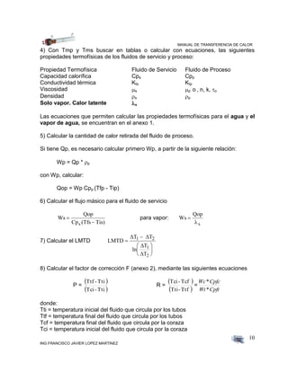 MANUAL DE TRANSFERENCIA DE CALOR
ING FRANCISCO JAVIER LOPEZ MARTINEZ
10
4) Con Tmp y Tms buscar en tablas o calcular con ecuaciones, las siguientes
propiedades termofísicas de los fluidos de servicio y proceso:
Propiedad Termofísica Fluido de Servicio Fluido de Proceso
Capacidad calorífica Cps Cpp
Conductividad térmica Kts Ktp
Viscosidad s p o , n, k, o
Densidad s p
Solo vapor. Calor latente v
Las ecuaciones que permiten calcular las propiedades termofísicas para el agua y el
vapor de agua, se encuentran en el anexo 1.
5) Calcular la cantidad de calor retirada del fluido de proceso.
Si tiene Qp, es necesario calcular primero Wp, a partir de la siguiente relación:
Wp = Qp * p
con Wp, calcular:
Qop = Wp Cpp (Tfp - Tip)
6) Calcular el flujo másico para el fluido de servicio
Ws
Qop
Cp (Tfs Tis)s


para vapor: Ws
Qop
s


7) Calcular el LMTD LMTD
T T
ln
T
T
1 2
1
2








 


8) Calcular el factor de corrección F (anexo 2), mediante las siguientes ecuaciones
P =
 
 Tti-Tci
Tti-Ttf
R =
 
 Ttf-Tti
Tcf-Tci
=
CpftWt
CpfcWc
*
*
donde:
Tti = temperatura inicial del fluido que circula por los tubos
Ttf = temperatura final del fluido que circula por los tubos
Tcf = temperatura final del fluido que circula por la coraza
Tci = temperatura inicial del fluido que circula por la coraza
 