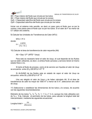 MANUAL DE TRANSFERENCIA DE CALOR
ING FRANCISCO JAVIER LOPEZ MARTINEZ
11
Wt = Flujo másico del fluido que circula por los tubos
Wc = Flujo másico del fluido que circula por la coraza
Cpfc = Capacidad calorífica del fluido que circula por la coraza
Cpft = Capacidad calorífica del fluido que circula por los tubos
Iniciar con el sistema más sencillo, es decir un paso para el fluido que va por la
coraza y dos pasos para el fluido que va por los tubos. Si el valor de F es menor de
0.7 utilizar otro sistema.
9) Calcular las Unidades de Transferencia de Calor (NTU)
NTU = P/ 
donde:
 =
 
LMTD
Tsi -Tti
10) Calcular el área de transferencia de calor requerida (Att)
Att = Qop / (F* LMTD * Usup)
Para esto es necesario tener el valor de Usup, el cual depende de los fluidos
que se estén utilizando, es decir, si ambos fluido (proceso y servicio) tienen el mismo
estado físico o no.
Si tanto el fluido de proceso, como el de servicio son líquidos el valor de Usup
se encuentra entre 25 y 200 BTU/ h ft2
ºF
Si ALGUNO de los fluidos esta en estado de vapor el valor de Usup se
encuentra entre 50 y 200 BTU/ h ft2
ºF
Una vez elegido el valor de Usup y de haber calculado Att. Si el área de
transferencia de calor es mayor de 1000 m2
o menor de 5 m2
, seleccionar otro valor
de Usup.
11) Seleccionar o establecer las dimensiones de los tubos y la coraza, de acuerdo
con las siguientes recomendaciones:
Diámetro de los tubos 3
/8, ½, 5
/8, ¾, 1, 1 ¼ y 1 ½ in, aunque los más utilizados son
de ¾ y 1 in. Calcular el perímetro de los tubos, para calcular la longitud total del
intercambiador, mediante las siguientes ecuaciones:
Longitud total =
Att
Dexterno
 