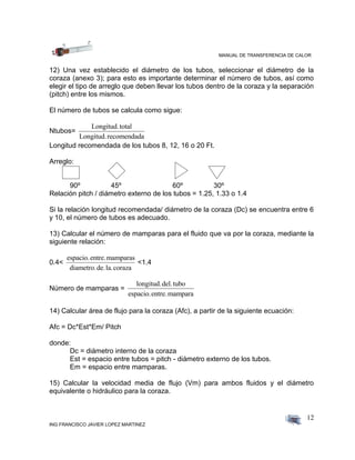 MANUAL DE TRANSFERENCIA DE CALOR
ING FRANCISCO JAVIER LOPEZ MARTINEZ
12
12) Una vez establecido el diámetro de los tubos, seleccionar el diámetro de la
coraza (anexo 3); para esto es importante determinar el número de tubos, así como
elegir el tipo de arreglo que deben llevar los tubos dentro de la coraza y la separación
(pitch) entre los mismos.
El número de tubos se calcula como sigue:
Ntubos=
Longitud.total
Longitud.recomendada
Longitud recomendada de los tubos 8, 12, 16 o 20 Ft.
Arreglo:
90º 45º 60º 30º
Relación pitch / diámetro externo de los tubos = 1.25, 1.33 o 1.4
Si la relación longitud recomendada/ diámetro de la coraza (Dc) se encuentra entre 6
y 10, el número de tubos es adecuado.
13) Calcular el número de mamparas para el fluido que va por la coraza, mediante la
siguiente relación:
0.4<
espacio.entre.mamparas
diametro.de.la.coraza
<1.4
Número de mamparas =
longitud.del.tubo
espacio.entre.mampara
14) Calcular área de flujo para la coraza (Afc), a partir de la siguiente ecuación:
Afc = Dc*Est*Em/ Pitch
donde:
Dc = diámetro interno de la coraza
Est = espacio entre tubos = pitch - diámetro externo de los tubos.
Em = espacio entre mamparas.
15) Calcular la velocidad media de flujo (Vm) para ambos fluidos y el diámetro
equivalente o hidráulico para la coraza.
 