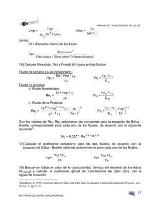 MANUAL DE TRANSFERENCIA DE CALOR
ING FRANCISCO JAVIER LOPEZ MARTINEZ
13
Vmp =
4Wp

p
Dt Ntubos2
Vms =
Ws
Afts*s
donde:
Dt = diámetro interno de los tubos
De=
 tubosdeNúmero*Dext tuboscorazaDint
corazaDint 2

16) Calcular Reynolds (Re) y Prandtl (Pr) para ambos fluidos:
Fluido de servicio ( si es Newtoniano)
Res =
De * Vms * s
s


Prs =
Cp *
K
s s
ts

Fluido de proceso
a) Fluido Newtoniano:
Rep =
p
p*Vmp*Dt
Prp =
Cp *
K
p p
tp

b) Fluido de la Potencia:
Rep =
Dtn *Vmp2- n * 4n
3n 1
n
p
8 1n k 






*
Prp =
Cp *
K
Vmp
Dt
p
tp
n-1
k 





Con los valores de Res, Rep seleccionar las constantes para la ecuación de Dittus -
Boelter correspondiente para cada uno de los fluidos, de acuerdo con la siguiente
ecuación3
:
Nu = 0.027 * Re 0.8
* Pr0.33
17) Calcular el coeficiente convectivo para los dos fluidos, de acuerdo con la
ecuación de Dittus - Boelter obtenida anteriormente para cada uno de los fluidos.
hp=
Dt
K*Nup tp
hs=
De
K*Nus ts
18) Buscar en tablas el valor de la conductividad térmica del material de los tubos
(Kmaterial) y calcular el coeficiente global de transferencia de calor (Uc), con la
siguiente ecuación:
3
Mukherjee, R. 1998. Effectively Design Shell-and-Tube Heat Exchangers. Chemical Engineering Progress. Vol.
94, No. 2, pp. 21-37.
 