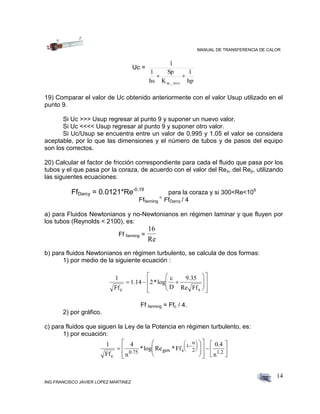MANUAL DE TRANSFERENCIA DE CALOR
ING FRANCISCO JAVIER LOPEZ MARTINEZ
14
Uc =
hp
1
K
Sp
hs
1
1
ac._inox

19) Comparar el valor de Uc obtenido anteriormente con el valor Usup utilizado en el
punto 9.
Si Uc >>> Usup regresar al punto 9 y suponer un nuevo valor.
Si Uc <<<< Usup regresar al punto 9 y suponer otro valor.
Si Uc/Usup se encuentra entre un valor de 0.995 y 1.05 el valor se considera
aceptable, por lo que las dimensiones y el número de tubos y de pasos del equipo
son los correctos.
20) Calcular el factor de fricción correspondiente para cada el fluido que pasa por los
tubos y el que pasa por la coraza, de acuerdo con el valor del Res, del Rep, utilizando
las siguientes ecuaciones:
FfDarcy = 0.0121*Re-0.19
para la coraza y si 300<Re<106
Fffanning
=
FfDarcy / 4
a) para Fluidos Newtonianos y no-Newtonianos en régimen laminar y que fluyen por
los tubos (Reynolds < 2100), es:
Ff fanning =
16
Re
b) para fluidos Newtonianos en régimen turbulento, se calcula de dos formas:
1) por medio de la siguiente ecuación :
1
Ff
1.14 2*log
D
9.35
Re Ffc s
  

















Ff fanning = Ffc / 4.
2) por gráfico.
c) para fluidos que siguen la Ley de la Potencia en régimen turbulento, es:
1) por ecuación:
1
Ff
4
n
*log Re *Ff
0.4
nc
0.75 gen s
1
n
2 1.2





























 
