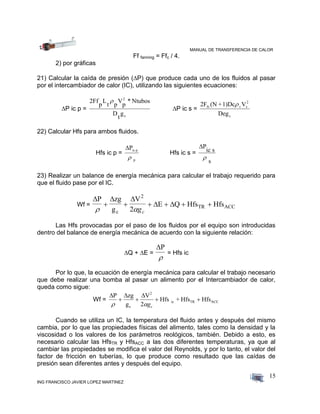 MANUAL DE TRANSFERENCIA DE CALOR
ING FRANCISCO JAVIER LOPEZ MARTINEZ
15
Ff fanning = Ffc / 4.
2) por gráficas
21) Calcular la caída de presión (P) que produce cada uno de los fluidos al pasar
por el intercambiador de calor (IC), utilizando las siguientes ecuaciones:
P ic p =
2Ff
p
L
t p
V
p
* Ntubos
D
t
g
2
c

P ic s =
2F (N +1)Dc V
Deg
fs s
2
c
s
22) Calcular Hfs para ambos fluidos.
Hfs ic p =
Pic p
p
Hfs ic s =
P
ic s
s

23) Realizar un balance de energía mecánica para calcular el trabajo requerido para
que el fluido pase por el IC.
Wf =
  
 
P zg
g
V
E Q Hfs Hfs
c
2
TR ACC
 
     
2 gc
Las Hfs provocadas por el paso de los fluidos por el equipo son introducidas
dentro del balance de energía mecánica de acuerdo con la siguiente relación:
Q + E =
P

= Hfs ic
Por lo que, la ecuación de energía mecánica para calcular el trabajo necesario
que debe realizar una bomba al pasar un alimento por el Intercambiador de calor,
queda como sigue:
Wf =
  P zg
g
V
Hfs + Hfs Hfs
c
2
ic TR ACC
 
   
2 gc
Cuando se utiliza un IC, la temperatura del fluido antes y después del mismo
cambia, por lo que las propiedades físicas del alimento, tales como la densidad y la
viscosidad o los valores de los parámetros reológicos, también. Debido a esto, es
necesario calcular las HfsTR y HfsACC a las dos diferentes temperaturas, ya que al
cambiar las propiedades se modifica el valor del Reynolds, y por lo tanto, el valor del
factor de fricción en tuberías, lo que produce como resultado que las caídas de
presión sean diferentes antes y después del equipo.
 
