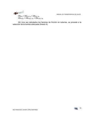 MANUAL DE TRANSFERENCIA DE CALOR
ING FRANCISCO JAVIER LOPEZ MARTINEZ
16
HfsTR = HfsTR Tip + HfsTR Tfp
Hfs ACC = Hfs ACC Tip + Hfs ACC Tfp
24) Una vez calculados los factores de fricción en tuberías, se procede a la
selección de la bomba adecuada (Anexo 4).
 