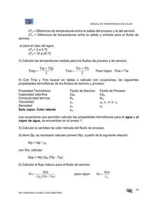 MANUAL DE TRANSFERENCIA DE CALOR
ING FRANCISCO JAVIER LOPEZ MARTINEZ
19
Ta = Diferencia de temperaturas entre la salida del proceso y la del servicio
Tb = Diferencia de temperaturas entre la salida y entrada para el fluido de
servicio
a) para el caso del agua.
 Ta = 2 a 5 ºC
Tb = 10 a 20 ºC
3) Calcular las temperaturas medias para los fluidos de proceso y de servicio:
Tmp
Tip Tfp
2


Tms
Tis Tfs
2


Para Vapor Tms = Tis
4) Con Tmp y Tms buscar en tablas o calcular con ecuaciones, las siguientes
propiedades termofísicas de los fluidos de servicio y proceso:
Propiedad Termofísica Fluido de Servicio Fluido de Proceso
Capacidad calorífica Cps Cpp
Conductividad térmica Kts Ktp
Viscosidad s p o , n, k, o
Densidad s p
Solo vapor. Calor latente v
Las ecuaciones que permiten calcular las propiedades termofísicas para el agua y el
vapor de agua, se encuentran en el anexo 1.
5) Calcular la cantidad de calor retirada del fluido de proceso.
Si tiene Qp, es necesario calcular primero Wp, a partir de la siguiente relación:
Wp = Qp * p
con Wp, calcular:
Qop = Wp Cpp (Tfp - Tip)
6) Calcular el flujo másico para el fluido de servicio
Ws
Qop
Cp (Tfs Tis)s


para vapor: Ws
Qop
s


 