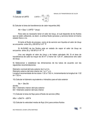 MANUAL DE TRANSFERENCIA DE CALOR
ING FRANCISCO JAVIER LOPEZ MARTINEZ
20
7) Calcular el LMTD LMTD
T T
ln
T
T
1 2
1
2








 


8) Calcular el área de transferencia de calor requerida (Att)
Att = Qop / ( LMTD * Usup)
Para esto es necesario tener el valor de Usup, el cual depende de los fluidos
que se estén utilizando, es decir, si ambos fluido (proceso y servicio) tienen el mismo
estado físico o no.
Si tanto el fluido de proceso, como el de servicio son líquidos el valor de Usup
se encuentra entre 50 y 250 BTU/ h ft2
ºF
Si ALGUNO de los fluidos esta en estado de vapor el valor de Usup se
encuentra entre 35 y 100 BTU/ h ft2
ºF
Una vez elegido el valor de Usup y de haber calculado Att. Si el área de
transferencia de calor es mayor de 30 m2
o menor de 1.25 m2
, seleccionar otro valor
de Usup.
9) Seleccionar o establecer las dimensiones de los tubos de acuerdo con las
siguientes recomendaciones:
Diámetro nominal del tubo exterior de 2 a 4 in.
Diámetro externo del tubo interior de 1 a 2 7
/8 in.
Longitud recomendada de los tubos 1.52 a 7.62 m, incrementando la longitud de 1.52
en 1.52 m.
10) Calcular el diámetro equivalente o hidraúlico para el tubo exterior
De = Dte-Dti
donde:
Dte = Diámetro interior del tubo exterior
Dti = Diámetro exterior del tubo interior
11) Calcular el área de flujo para el fluido de servicio (Afts)
Afts = Dte2
/4 - Dti2
/4
12) Calcular la velocidad media de flujo (Vm) para ambos fluidos
 