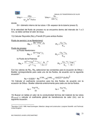 MANUAL DE TRANSFERENCIA DE CALOR
ING FRANCISCO JAVIER LOPEZ MARTINEZ
21
Vmp =
4Wp

p
Dt Ntubos2
Vms =
Ws
Afts*s
donde:
Dt = diámetro interno de los tubos = Dti -espesor de la tubería (anexo 5).
Si la velocidad del fluido de proceso no se encuentra dentro del intervalo de 1 a 3
m/s, se debe cambiar el valor de Usup.
13) Calcular Reynolds (Re) y Prandtl (Pr) para ambos fluidos:
Fluido de servicio ( si es Newtoniano)
Res =
De * Vms * s
s


Prs =
Cp *
K
s s
ts

Fluido de proceso
a) Fluido Newtoniano:
Rep =
p
p*Vmp*Dt
Prp =
Cp *
K
p p
tp

b) Fluido de la Potencia:
Rep =
Dtn *Vmp2- n * 4n
3n 1
n
p
8 1n k 






*
Prp =
Cp *
K
Vmp
Dt
p
tp
n-1
k 





Con los valores de Res, Rep seleccionar las constantes para la ecuación de Dittus -
Boelter correspondiente para cada uno de los fluidos, de acuerdo con la siguiente
ecuación4
:
Nu = 0.0225 * Re
0.795
* Pr
0.495
* e0 0225 2. *(lnPr)
14) Calcular el coeficiente convectivo para los dos fluidos, de acuerdo con la
ecuación de Dittus - Boelter obtenida anteriormente para cada uno de los fluidos.
hp =
Dt
K*Nup tp
hs =
De
K*Nus ts
15) Buscar en tablas el valor de la conductividad térmica del material de los tubos
(Kmaterial) y calcular el coeficiente global de transferencia de calor (Uc), con la
siguiente ecuación:
4
Saunders, E.A.D. 1988. Heat Exchangers. Selection, design and construction. Longman Scientific and Technical.
United Kingdom.
 