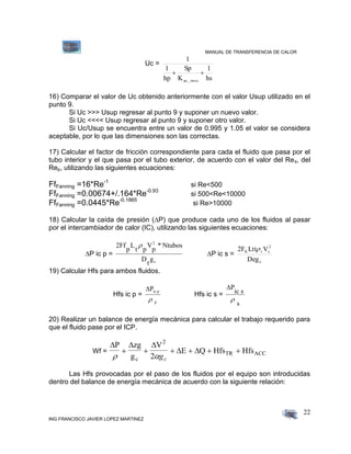 MANUAL DE TRANSFERENCIA DE CALOR
ING FRANCISCO JAVIER LOPEZ MARTINEZ
22
Uc =
hs
1
K
Sp
hp
1
1
ac._inox

16) Comparar el valor de Uc obtenido anteriormente con el valor Usup utilizado en el
punto 9.
Si Uc >>> Usup regresar al punto 9 y suponer un nuevo valor.
Si Uc <<<< Usup regresar al punto 9 y suponer otro valor.
Si Uc/Usup se encuentra entre un valor de 0.995 y 1.05 el valor se considera
aceptable, por lo que las dimensiones son las correctas.
17) Calcular el factor de fricción correspondiente para cada el fluido que pasa por el
tubo interior y el que pasa por el tubo exterior, de acuerdo con el valor del Res, del
Rep, utilizando las siguientes ecuaciones:
FfFanning =16*Re-1
si Re<500
FfFanning =0.00674+/.164*Re-0.93
si 500<Re<10000
FfFanning =0.0445*Re-0.1865
si Re>10000
18) Calcular la caída de presión (P) que produce cada uno de los fluidos al pasar
por el intercambiador de calor (IC), utilizando las siguientes ecuaciones:

P ic p =
2Ff
p
L
t p
V
p
* Ntubos
D
t
g
2
c

P ic s =
c
2
sfs
Deg
VLtt2F s
19) Calcular Hfs para ambos fluidos.
Hfs ic p =
Pic p
p
Hfs ic s =
P
ic s
s

20) Realizar un balance de energía mecánica para calcular el trabajo requerido para
que el fluido pase por el ICP.
Wf =
  
 
P zg
g
V
E Q Hfs Hfs
c
2
TR ACC
 
     
2 gc
Las Hfs provocadas por el paso de los fluidos por el equipo son introducidas
dentro del balance de energía mecánica de acuerdo con la siguiente relación:
 