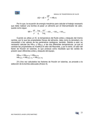 MANUAL DE TRANSFERENCIA DE CALOR
ING FRANCISCO JAVIER LOPEZ MARTINEZ
23
Q + E =
P

= Hfs ic
Por lo que, la ecuación de energía mecánica para calcular el trabajo necesario
que debe realizar una bomba al pasar un alimento por el Intercambiador de calor,
queda como sigue:
Wf =
  P zg
g
V
Hfs + Hfs Hfs
c
2
ic TR ACC
 
   
2 gc
Cuando se utiliza un IC, la temperatura del fluido antes y después del mismo
cambia, por lo que las propiedades físicas del alimento, tales como la densidad y la
viscosidad o los valores de los parámetros reológicos, también. Debido a esto, es
necesario calcular las HfsTR y HfsACC a las dos diferentes temperaturas, ya que al
cambiar las propiedades se modifica el valor del Reynolds, y por lo tanto, el valor del
factor de fricción en tuberías, lo que produce como resultado que las caídas de
presión sean diferentes antes y después del equipo.
HfsTR = HfsTR Tip + HfsTR Tfp
Hfs ACC = Hfs ACC Tip + Hfs ACC Tfp
21) Una vez calculados los factores de fricción en tuberías, se procede a la
selección de la bomba adecuada (Anexo 4).
 