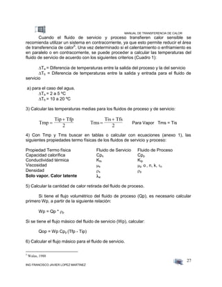 MANUAL DE TRANSFERENCIA DE CALOR
ING FRANCISCO JAVIER LOPEZ MARTINEZ
27
Cuando el fluido de servicio y proceso transfieren calor sensible se
recomienda utilizar un sistema en contracorriente, ya que esto permite reducir el área
de transferencia de calor5
. Una vez determinado si el calentamiento o enfriamiento es
en paralelo o en contracorriente, se puede proceder a calcular las temperaturas del
fluido de servicio de acuerdo con los siguientes criterios (Cuadro 1):
Ta = Diferencia de temperaturas entre la salida del proceso y la del servicio
Tb = Diferencia de temperaturas entre la salida y entrada para el fluido de
servicio
a) para el caso del agua.
 Ta = 2 a 5 ºC
Tb = 10 a 20 ºC
3) Calcular las temperaturas medias para los fluidos de proceso y de servicio:
Tmp
Tip Tfp
2


Tms
Tis Tfs
2


Para Vapor Tms = Tis
4) Con Tmp y Tms buscar en tablas o calcular con ecuaciones (anexo 1), las
siguientes propiedades termo físicas de los fluidos de servicio y proceso:
Propiedad Termo física Fluido de Servicio Fluido de Proceso
Capacidad calorífica Cps Cpp
Conductividad térmica Kts Ktp
Viscosidad s p o , n, k, o
Densidad s p
Solo vapor. Calor latente v
5) Calcular la cantidad de calor retirada del fluido de proceso.
Si tiene el flujo volumétrico del fluido de proceso (Qp), es necesario calcular
primero Wp, a partir de la siguiente relación:
Wp = Qp * p
Si se tiene el flujo másico del fluido de servicio (Wp), calcular:
Qop = Wp Cpp (Tfp - Tip)
6) Calcular el flujo másico para el fluido de servicio.
5
Walas, 1988
 