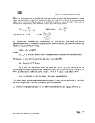 MANUAL DE TRANSFERENCIA DE CALOR
ING FRANCISCO JAVIER LOPEZ MARTINEZ
28
Nota: Se recomienda que la cantidad de agua que se vaya a utilizar sea como máximo 2.5 veces
mayor que la cantidad de fluido de servicio, es decir, por cada 1 kg de fluido de proceso se debe
utilizar como máximo 2.5 kg de agua, si la cantidad obtenida es mayor se debe incrementar la
diferencia de temperaturas, entre la entrada y salida, para el fluido de servicio.
Ws
Qop
Cp (Tfs Tis)s


para vapor: Ws
Qop
s


7) Calcular el LMTD LMTD
T T
ln
T
T
1 2
1
2








 


8) Calcular las Unidades de Transferencia de Calor (NTU), este valor nos indica
aproximadamente el número de pasos que va tener el equipo, así como el número de
secciones que tendrá el equipo.
NTU = T max / LMTD
donde:
T max = la máxima diferencia de temperaturas existente entre ambos fluidos.
9) Calcular el área de transferencia de calor requerida (Att)
Att = Qop / (LMTD* Usup)
Para esto es necesario tener el valor de Usup, el cual depende de la
viscosidad del fluido. Si el fluido es Newtoniano 150 BTU/ h ft2
ºF< Usup <405 BTU/ h
ft2
ºF. Si el fluido es no Newtoniano 405 BTU/ h ft2
ºF < Usup < 705 BTU/ h ft2
ºF.
Una vez elegido el valor de Usup y de haber calculado Att.
10) Seleccionar o establecer las dimensiones de la placa, de acuerdo con la cantidad
de fluido de proceso a enfriar o calentar, ya sea mediante:
a. Información proporcionada por los diferentes fabricantes de equipo. (Anexo 6)
 