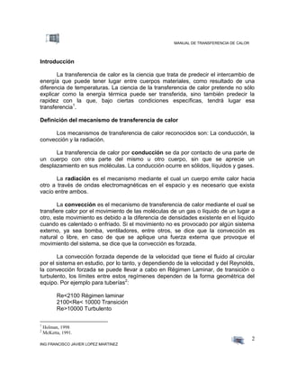 MANUAL DE TRANSFERENCIA DE CALOR
ING FRANCISCO JAVIER LOPEZ MARTINEZ
2
Introducción
La transferencia de calor es la ciencia que trata de predecir el intercambio de
energía que puede tener lugar entre cuerpos materiales, como resultado de una
diferencia de temperaturas. La ciencia de la transferencia de calor pretende no sólo
explicar como la energía térmica puede ser transferida, sino también predecir la
rapidez con la que, bajo ciertas condiciones específicas, tendrá lugar esa
transferencia1
.
Definición del mecanismo de transferencia de calor
Los mecanismos de transferencia de calor reconocidos son: La conducción, la
convección y la radiación.
La transferencia de calor por conducción se da por contacto de una parte de
un cuerpo con otra parte del mismo u otro cuerpo, sin que se aprecie un
desplazamiento en sus moléculas. La conducción ocurre en sólidos, líquidos y gases.
La radiación es el mecanismo mediante el cual un cuerpo emite calor hacia
otro a través de ondas electromagnéticas en el espacio y es necesario que exista
vacío entre ambos.
La convección es el mecanismo de transferencia de calor mediante el cual se
transfiere calor por el movimiento de las moléculas de un gas o líquido de un lugar a
otro, este movimiento es debido a la diferencia de densidades existente en el líquido
cuando es calentado o enfriado. Si el movimiento no es provocado por algún sistema
externo, ya sea bomba, ventiladores, entre otros, se dice que la convección es
natural o libre, en caso de que se aplique una fuerza externa que provoque el
movimiento del sistema, se dice que la convección es forzada.
La convección forzada depende de la velocidad que tiene el fluido al circular
por el sistema en estudio, por lo tanto, y dependiendo de la velocidad y del Reynolds,
la convección forzada se puede llevar a cabo en Régimen Laminar, de transición o
turbulento, los límites entre estos regímenes dependen de la forma geométrica del
equipo. Por ejemplo para tuberías2
:
Re<2100 Régimen laminar
2100<Re< 10000 Transición
Re>10000 Turbulento
1
Holman, 1998
2
McKetta, 1991.
 
