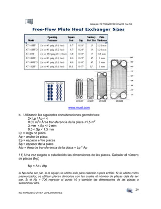 MANUAL DE TRANSFERENCIA DE CALOR
ING FRANCISCO JAVIER LOPEZ MARTINEZ
29
www.muel.com
b. Utilizando las siguientes consideraciones geométricas:
2< Lp / Ap < 4
0.05 m2
< Área transferencia de la placa <1.5 m2
3 mm < Ep <12 mm
0.5 < Sp < 1.3 mm
Lp = largo de placa
Ap = ancho de placa
Ep = espacio entre placas
Sp = espesor de la placa
Atp = Área de transferencia de la placa = Lp * Ap
11) Una vez elegido o establecido las dimensiones de las placas. Calcular el número
de placas (Np)
Np = Att / Atp
el Np debe ser par, si el equipo se utiliza solo para calentar o para enfriar. Si se utiliza como
pasteurizador, se utilizan placas divisorias con las cuales el número de placas deja de ser
par. Si el Np > 700 regresar al punto 10 y cambiar las dimensiones de las placas o
seleccionar otra.
 